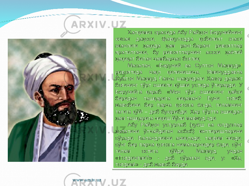 Халқимиз орасида Абу Райҳон Берунийнинг юксак даҳоси, фавқулодда қобилият эгаси эканлиги ҳақида ҳам ранг-баранг ривоятлар яратилганки, бу ривоятларнинг асоси ҳаётий ҳақиқат билан чамбарчас боғлиқ. Масалан, «Беруний ва Султон Маҳмуд» 1 ривоятида нақл қилинишича, Яминуддавла Султон Маҳмуд Ғазна шаҳридаги Ҳазор дарахт боғининг тўрт эшикли кўшки устида ўтирарди. У Берунийга қараб: «Мен тўрт эшикнинг қайси биридан ташқарига чиқаман? Буни топиб, жавобини бир парча қоғозга ёз-да, гиламнинг тагига қўй! – деб буюрибди. Ҳар тўртта эшикдан ҳам ташқарига чиқиш йўли мавжуд эди. Абу Райҳон устурлаб (қуёш ва юлдузлар ҳолатини ўлчайдиган асбоб) келтиришларини сўради. Баландликни аниқлади, тақвим чизди, сўнг бир парча қоғозга нималарнидир ёзди, сўнг гилам остига қўйди. Маҳмуд ундан «Топдингми?» - деб сўраган эди, у: «Ҳа, топдим!» - деб жавоб берди. www.arxiv.uz25 360A0E070A05 23 12 0C 29 01 05 0911 50 1D 321509 1D 2407100F1D 13 0C 20 0C 0E 0E 1E 2C3C 13 