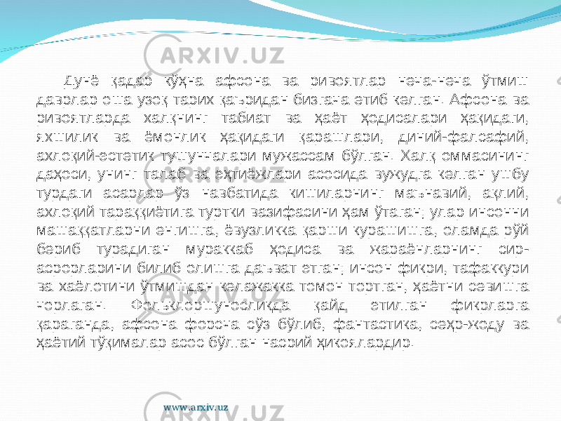 Дунё қадар кўҳна афсона ва ривоятлар неча-неча ўтмиш даврлар оша узоқ тарих қаъридан бизгача етиб келган. Афсона ва ривоятларда халқнинг табиат ва ҳаёт ҳодисалари ҳақидаги, яхшилик ва ёмонлик ҳақидаги қарашлари, диний-фалсафий, ахлоқий-эстетик тушунчалари мужассам бўлган. Халқ оммасининг даҳоси, унинг талаб ва эҳтиёжлари асосида вужудга келган ушбу турдаги асарлар ўз навбатида кишиларнинг маънавий, ақлий, ахлоқий тараққиётига туртки вазифасини ҳам ўтаган; улар инсонни машаққатларни енгишга, ёвузликка қарши курашишга, оламда рўй бериб турадиган мураккаб ҳодиса ва жараёнларнинг сир- асрорларини билиб олишга даъват этган; инсон фикри, тафаккури ва хаёлотини ўтмишдан келажакка томон тортган, ҳаётни севишга чорлаган. Фольклоршуносликда қайд этилган фикрларга қараганда, афсона форсча сўз бўлиб, фантастика, сеҳр-жоду ва ҳаётий тўқималар асос бўлган насрий ҳикоялардир. www.arxiv.uz 