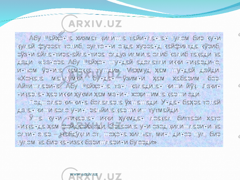 Абу Райҳонга хизмат қилишга тайинланган ғулом бир куни қулай фурсат топиб, султонни овда хурсанд кайфиятда кўриб, сўзни айлантира-айлантира юлдуз илмига олиб келиб тақади ва деди: «Бечора Абу Райҳон шундай адолатли икки чиқарди-ю, инъом ўрнига қамоққа тушди». Маҳмуд ҳам шундай дейди. «Хожага маълумки, бундан ўзимни ҳам хабарим бор. Айтишларича, Абу Райҳонга тенг келадиган киши йўқ. Лекин чиқарган ҳар икки ҳукми ҳам менинг хоҳишимга қарши эди. Подшолар кичкина болаларга ўхшашади. Ундан баҳра топай деган киши асло унинг раъйига қарши иш тутмайди. Ўша куни чиқарган икки ҳукмдан лоақал биттаси хато чиққанда ҳам фойдасиз эди. Эртасига уни озод қилишларини ва олтин эгар – жабдуқли от, шоҳона хилъат, минг динор пул, бир ғулом ва бир канизак беришларини буюрди». www.arxiv.uz 