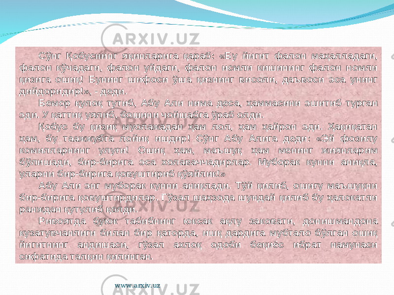 Сўнг Қобуснинг яқинларига қараб: «Бу йигит фалон маҳалладаги, фалон кўчадаги, фалон уйдаги, фалон исмли кишининг фалон номли қизига ошиқ! Бунинг шифоси ўша қизнинг висоли, даъвоси эса унинг дийдоридир!», - деди. Бемор қулоқ тутиб, Абу Али нима деса, ҳаммасини эшитиб турган эди. У қаттиқ уялиб, бошини чойшабга ўраб олди. Қобус бу қизиқ муолажадан ҳам лол, ҳам ҳайрон эди. Ҳақиқатан ҳам, бу таажжубга лойиқ ишдир! Сўнг Абу Алига деди: «Эй фозилу комилларнинг улуғи! Ошиқ ҳам, маъшуқ ҳам менинг жиянларим бўлишади, бир-бирига эса холаваччадирлар. Муборак кунни аниқла, уларни бир-бирига қовуштириб қўяйлик!» Абу Али энг муборак кунни аниқлади. Тўй қилиб, ошиғу маъшуқни бир-бирига қовуштирдилар. Гўзал шаҳзода шундай қилиб бу ҳалокатли ранждан қутулиб қолди. Ривоятда буюк табибнинг юксак ақлу заковати, донишмандона кузатувчанлиги билан бир қаторда, ишқ дардига мубтало бўлган ошиқ йигитнинг андишаси, гўзал ахлоқ одоби беқиёс ибрат намунаси сифатида талқин қилинган. www.arxiv.uz 