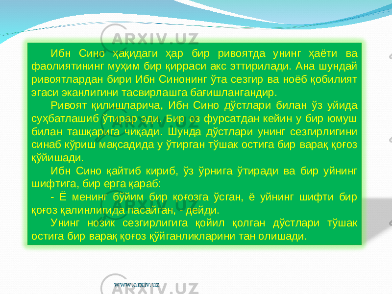 Ибн Сино ҳақидаги ҳар бир ривоятда унинг ҳаёти ва фаолиятининг муҳим бир қирраси акс эттирилади. Ана шундай ривоятлардан бири Ибн Синонинг ўта сезгир ва ноёб қобилият эгаси эканлигини тасвирлашга бағишлангандир. Ривоят қилишларича, Ибн Сино дўстлари билан ўз уйида суҳбатлашиб ўтирар эди. Бир оз фурсатдан кейин у бир юмуш билан ташқарига чиқади. Шунда дўстлари унинг сезгирлигини синаб кўриш мақсадида у ўтирган тўшак остига бир варақ қоғоз қўйишади. Ибн Сино қайтиб кириб, ўз ўрнига ўтиради ва бир уйнинг шифтига, бир ерга қараб: - Ё менинг бўйим бир қоғозга ўсган, ё уйнинг шифти бир қоғоз қалинлигида пасайган, - дейди. Унинг нозик сезгирлигига қойил қолган дўстлари тўшак остига бир варақ қоғоз қўйганликларини тан олишади. www.arxiv.uz 