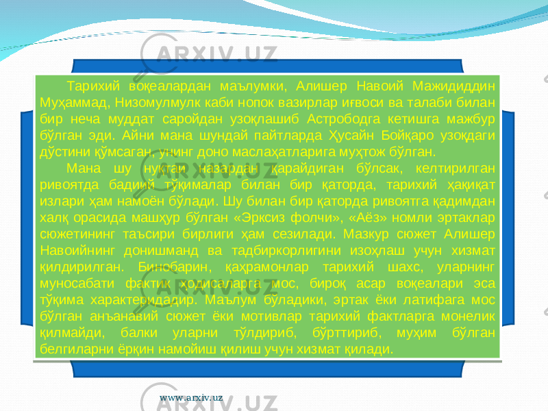 Тарихий воқеалардан маълумки, Алишер Навоий Мажидиддин Муҳаммад, Низомулмулк каби нопок вазирлар иғвоси ва талаби билан бир неча муддат саройдан узоқлашиб Астрободга кетишга мажбур бўлган эди. Айни мана шундай пайтларда Ҳусайн Бойқаро узоқдаги дўстини қўмсаган, унинг доно маслаҳатларига муҳтож бўлган. Мана шу нуқтаи назардан қарайдиган бўлсак, келтирилган ривоятда бадиий тўқималар билан бир қаторда, тарихий ҳақиқат излари ҳам намоён бўлади. Шу билан бир қаторда ривоятга қадимдан халқ орасида машҳур бўлган «Эрксиз фолчи», «Аёз» номли эртаклар сюжетининг таъсири бирлиги ҳам сезилади. Мазкур сюжет Алишер Навоийнинг донишманд ва тадбиркорлигини изоҳлаш учун хизмат қилдирилган. Бинобарин, қаҳрамонлар тарихий шахс, уларнинг муносабати фактик ҳодисаларга мос, бироқ асар воқеалари эса тўқима характеридадир. Маълум бўладики, эртак ёки латифага мос бўлган анъанавий сюжет ёки мотивлар тарихий фактларга монелик қилмайди, балки уларни тўлдириб, бўрттириб, муҳим бўлган белгиларни ёрқин намойиш қилиш учун хизмат қилади. www.arxiv.uz3C070911 29020C07 1D11 1D0B141E 080B0E13 290703 09 11 1B07 0E3624 43 06 18 13 1D0B141E 06 1D15 