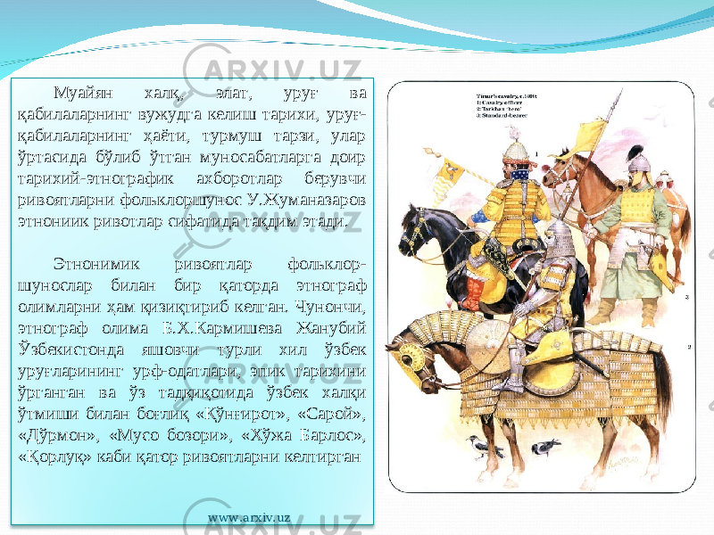 Муайян халқ, элат, уруғ ва қабилаларнинг вужудга келиш тарихи, уруғ- қабилаларнинг ҳаёти, турмуш тарзи, улар ўртасида бўлиб ўтган муносабатларга доир тарихий-этнографик ахборотлар берувчи ривоятларни фольклоршунос У.Жуманазаров этнониик ривотлар сифатида тақдим этади. Этнонимик ривоятлар фольклор - шунослар билан бир қаторда этнограф олимларни ҳам қизиқтириб келган. Чунончи, этнограф олима Б.Х.Кармишева Жанубий Ўзбекистонда яшовчи турли хил ўзбек уруғларининг урф-одатлари, эпик тарихини ўрганган ва ўз тадқиқотида ўзбек халқи ўтмиши билан боғлиқ «Қўнғирот», «Сарой», «Дўрмон», «Мусо бозори», «Хўжа Барлос», «Қорлуқ» каби қатор ривоятларни келтирган www.arxiv.uz 