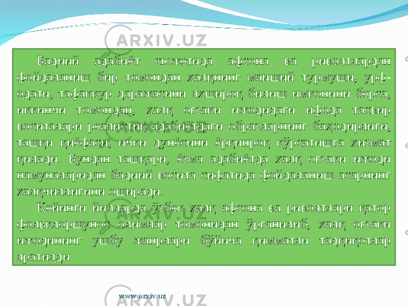 Бадиий адабиёт сюжетида афсона ва ривоятлардан фойдаланиш бир томондан халқнинг маиший турмуши, урф- одати, тафаккур даражасини яхшироқ билиш имконини берса, иккинчи томондан, халқ оғзаки ижодидаги ифода тасвир воситалари реалистик адабиётдаги образларнинг баҳодирлиги, ташқи қиёфаси, ички дунёсини ёрқинроқ кўрсатишга хизмат қилади. Бундан ташқари, ёзма адабиётда халқ оғзаки ижоди намуналаридан бадиий восита сифатида фойдаланиш асарнинг халқчиллигини оширади. Кейинги йилларда ўзбек халқ афсона ва ривоятлари қатор фольклоршунос олимлар томонидан ўрганилиб, халқ оғзаки ижодининг ушбу жанрлари бўйича қимматли тадқиқотлар яратилди www.arxiv.uz 