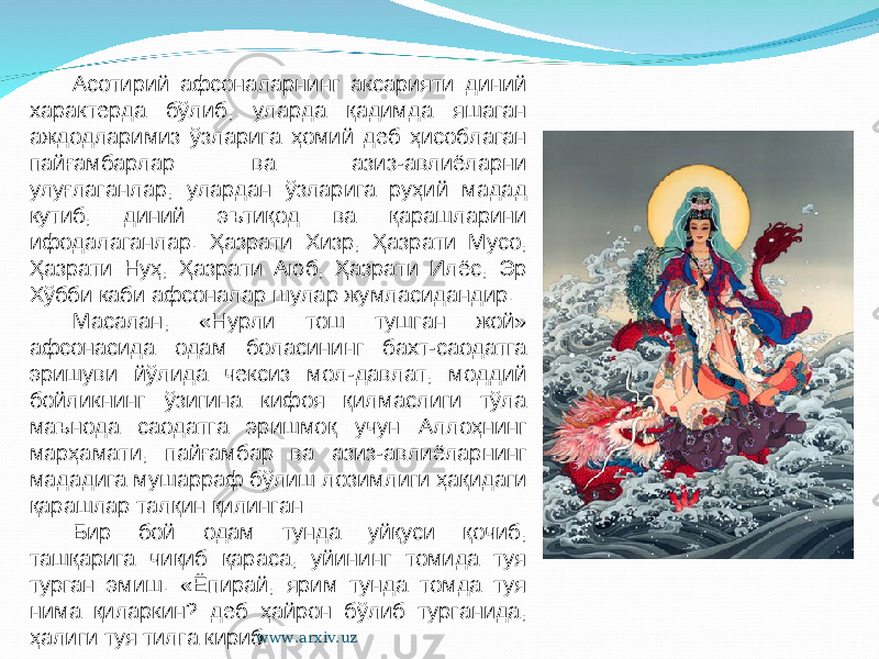 Асотирий афсоналарнинг аксарияти диний характерда бўлиб, уларда қадимда яшаган аждодларимиз ўзларига ҳомий деб ҳисоблаган пайғамбарлар ва азиз-авлиёларни улуғлаганлар, улардан ўзларига руҳий мадад кутиб, диний эътиқод ва қарашларини ифодалаганлар. Ҳазрати Хизр, Ҳазрати Мусо, Ҳазрати Нуҳ, Ҳазрати Аюб, Ҳазрати Илёс, Эр Хўбби каби афсоналар шулар жумласидандир. Масалан, «Нурли тош тушган жой» афсонасида одам боласининг бахт-саодатга эришуви йўлида чексиз мол-давлат, моддий бойликнинг ўзигина кифоя қилмаслиги тўла маънода саодатга эришмоқ учун Аллоҳнинг марҳамати, пайғамбар ва азиз-авлиёларнинг мададига мушарраф бўлиш лозимлиги ҳақидаги қарашлар талқин қилинган: Бир бой одам тунда уйқуси қочиб, ташқарига чиқиб қараса, уйининг томида туя турган эмиш. «Ёпирай, ярим тунда томда туя нима қиларкин? деб ҳайрон бўлиб турганида, ҳалиги туя тилга кириб: www.arxiv.uz 