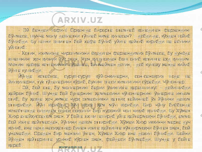 - Эй бандаи ғофил! Орқангда бирорта отамлаб қоладиган фарзандинг бўлмаса, шунча молу давлатни тўплаб нима қиласан? – дебди-да, кўздан ғойиб бўлибди. Бу гапни эшитган бой хафа бўлиб уйига қайтиб кирибди ва аёлини уйғотиб: - Хотин, изимизда чироғимизни ёқадиган фарзандимиз бўлмаса, бу дунёда яшашнинг ҳеч қизиғи йўқ экан. Мен қишлоқдан бош олиб кетишга аҳд қилдим. Менинг қаёққа кетганимни сўрашса, билмайман дегин, - деб кулоҳу жанда кийиб йўлга тушибди. Йўлда кетаётса, сурув-сурув қўй-эчкиларни, сон-саноқсиз пода ва йилқиларни, туя тўдаларини кўриб, бунинг эгаси кимлигини сўрабди. Чўпонлар: - Эй, бой ота, бу молларнинг барии ўзингизга қарашли-ку! – дейишибди ҳайрон бўлиб. Шунда бой буларнинг ҳаммасини чўпонларнинг ўзларига инъом этиб, бу ҳақда ҳеч кимга чурқ этмасликни қаттиқ тайинлаб ўз йўлини давом эттирибди. Йўл юрибди, йўл юрса ҳам мўл юрибди. Бир чўлу биёбонда кетаётганда олдидан оппоқ соқолли бир нуроний чол чиқиб қолибди. Бу Хўжан Хизр алайҳиссалом экан. У бойга яхши гапириб уйга қайтармоқчи бўлибди, аммо бой изига қайтмасдан, йўлини давом эттирибди. Хўжаи Хизр иккинчи марта дуч келиб, яна панд-насиҳатлар билан изига қайтишга кўндирмоқчи бўлган экан, бой унамабди. Орадан бир манзил ўтгач, Хўжаи Хизр яна дохил бўлибди. Бойни йўлдан қайтаришга уриниб кўрган экан, фойдаси бўлмабди. Шунда у бойга қараб. www.arxiv.uz 