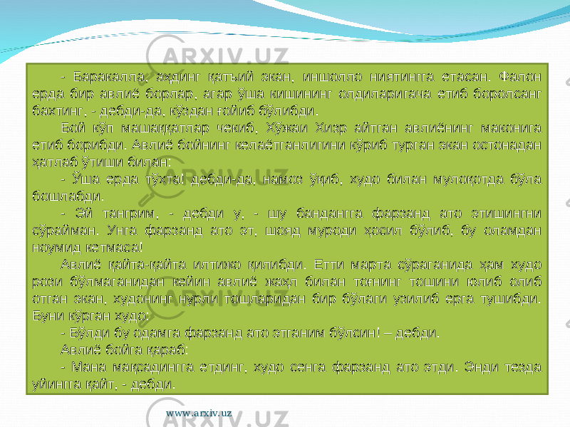 - Баракалла, аҳдинг қатъий экан, иншолло ниятингга етасан. Фалон ерда бир авлиё борлар, агар ўша кишининг олдиларигача етиб боролсанг бахтинг, - дебди-да, кўздан ғойиб бўлибди. Бой кўп машаққатлар чекиб, Хўжаи Хизр айтган авлиёнинг маконига етиб борибди. Авлиё бойнинг келаётганлигини кўриб турган экан остонадан ҳатлаб ўтиши билан: - Ўша ерда тўхта! дебди-да, намоз ўқиб, худо билан мулоқотда бўла бошлабди. - Эй тангрим, - дебди у, - шу бандангга фарзанд ато этишингни сўрайман. Унга фарзанд ато эт, шояд муроди ҳосил бўлиб, бу оламдан ноумид кетмаса! Авлиё қайта-қайта илтижо қилибди. Етти марта сўраганида ҳам худо рози бўлмаганидан кейин авлиё жаҳл билан тоғнинг тошини юлиб олиб отган экан, худонинг нурли тошларидан бир бўлаги узилиб ерга тушибди. Буни кўрган худо: - Бўлди бу одамга фарзанд ато этганим бўлсин! – дебди. Авлиё бойга қараб: - Мана мақсадингга етдинг, худо сенга фарзанд ато этди. Энди тезда уйингга қайт, - дебди. www.arxiv.uz 