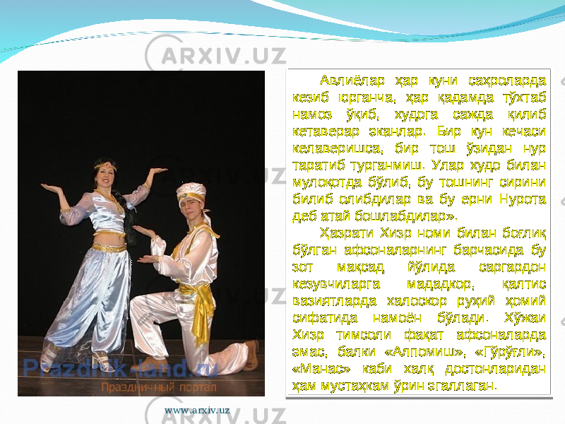 Авлиёлар ҳар куни саҳроларда кезиб юрганча, ҳар қадамда тўхтаб намоз ўқиб, худога сажда қилиб кетаверар эканлар. Бир кун кечаси келаверишса, бир тош ўзидан нур таратиб турганмиш. Улар худо билан мулоқотда бўлиб, бу тошнинг сирини билиб олибдилар ва бу ерни Нурота деб атай бошлабдилар». Ҳазрати Хизр номи билан боғлиқ бўлган афсоналарнинг барчасида бу зот мақсад йўлида саргардон кезувчиларга мададкор, қалтис вазиятларда халоскор руҳий ҳомий сифатида намоён бўлади. Хўжаи Хизр тимсоли фақат афсоналарда эмас, балки «Алпомиш», «Гўрўғли», «Манас» каби халқ достонларидан ҳам мустаҳкам ўрин эгаллаган. www.arxiv.uz2010 0A 03 0A 0A 13 18 1D11 08151D05 42071A 1D0B141E 1A 0A 10 0E11 2511 2318 2C 0C07 