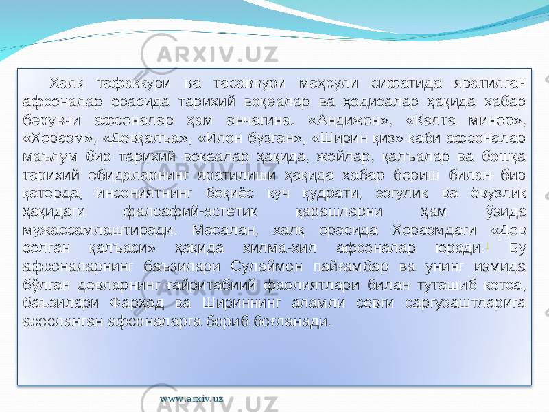 Халқ тафаккури ва тасаввури маҳсули сифатида яратилган афсоналар орасида тарихий воқеалар ва ҳодисалар ҳақида хабар берувчи афсоналар ҳам анчагина. «Андижон», «Калта минор», «Хоразм», «Девқалъа», «Илон бузган», «Ширин қиз» каби афсоналар маълум бир тарихий воқеалар ҳақида, жойлар, қалъалар ва бошқа тарихий обидаларнинг яратилиши ҳақида хабар бериш билан бир қаторда, инсониятнинг беқиёс куч қудрати, эзгулик ва ёвузлик ҳақидаги фалсафий-эстетик қарашларни ҳам ўзида мужассамлаштиради. Масалан, халқ орасида Хоразмдаги «Дев солган қалъаси» ҳақида хилма-хил афсоналар юради. 1 Бу афсоналарнинг баъзилари Сулаймон пайғамбар ва унинг измида бўлган девларнинг ғайритабиий фаолиятлари билан туташиб кетса, баъзилари Фарҳод ва Шириннинг аламли севги саргузаштларига асосланган афсоналарга бориб боғланади. www.arxiv.uz 