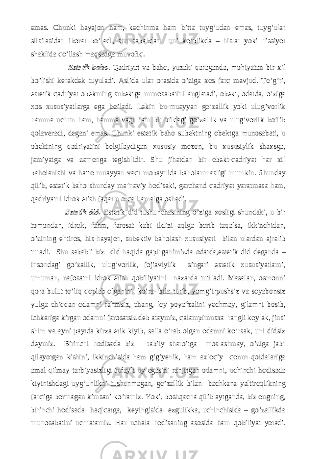 emas. Chunki hayajon ham, kechinma ham bitta tuyg’udan emas, tuyg’ular silsilasidan iborat bo’ladi, shu sababdan uni ko’plikda – hislar yoki hissiyot shaklida qo’llash maqsadga muvofiq. Estetik baho . Qadriyat va baho, yuzaki qaraganda, mohiyatan bir xil bo’lishi kerakdek tuyuladi. Aslida ular orasida o’ziga xos farq mavjud. To’g’ri, estetik qadriyat obektning subektga munosabatini anglatadi, obekt, odatda, o’ziga xos xususiyatlarga ega bo’ladi. Lekin bu-muayyan go’zallik yoki ulug’vorlik hamma uchun ham, hamma vaqt ham bir xildagi go’zallik va ulug’vorlik bo’lib qolaveradi, degani emas. Chunki estetik baho subektning obektga munosabati, u obektning qadriyatini belgilaydigan xususiy mezon, bu xususiylik shaxsga, jamiyatga va zamonga tegishlidir. Shu jihatdan bir obekt-qadriyat har xil baholanishi va hatto muayyan vaqt mobaynida baholanmasligi mumkin. Shunday qilib, estetik baho shunday ma’naviy hodisaki, garchand qadriyat yaratmasa ham, qadriyatni idrok etish faqat u orqali amalga oshadi. Estetik did. Estetik did tushunchasining o’ziga xosligi shundaki, u bir tomondan, idrok, fahm, farosat kabi ildizi aqlga borib taqalsa, ikkinchidan, o’zining ehtiros, his-hayajon, subektiv baholash xususiyati bilan ulardan ajralib turadi. Shu sababli biz did haqida gapirganimizda odatda,estetik did deganda – insondagi go’zallik, ulug’vorlik, fojiaviylik singari estetik xususiyatlarni, umuman, nafosatni idrok etish qobiliyatini nazarda tutiladi. Masalan, osmonni qora bulut to’liq qoplab olganini ko’ra- bila turib, yomg’irpushsiz va soyabonsiz yulga chiqqan odamni fahmsiz, chang, loy poyafzalini yechmay, gilamni bosib, ichkariga kirgan odamni farosatsiz deb ataymiz, qalampirnusxa rangli koylak, jinsi shim va ayni paytda kirza etik kiyib, salla o’rab olgan odamni ko’rsak, uni didsiz deymiz. Birinchi hodisada biz tabiiy sharoitga moslashmay, o’ziga jabr qilayotgan kishini, ikkinchisida ham gigiyenik, ham axloqiy qonun-qoidalariga amal qilmay tarbiyasizligi tufayli uy egasini ranjitgan odamni, uchinchi hodisada kiyinishdagi uyg’unlikni tushunmagan, go’zallik bilan bachkana yaltiroqlikning farqiga bormagan kimsani ko’ramiz. Yoki, boshqacha qilib aytganda, biz ongning, birinchi hodisada- haqiqatga, keyingisida- ezgulikka, uchinchisida – go’zallikda munosabatini uchratamiz. Har uchala hodisaning asosida ham qobiliyat yotadi. 