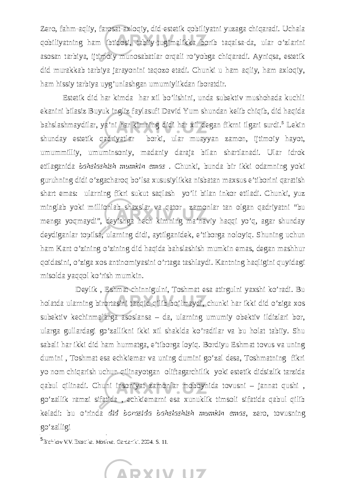 Zero, fahm-aqliy, farosat-axloqiy, did-estetik qobiliyatni yuzaga chiqaradi. Uchala qobiliyatning ham ibtidosi, tabiiy-tug’malikka borib taqalsa-da, ular o’zlarini asosan tarbiya, ijtimoiy munosabatlar orqali ro’yobga chiqaradi. Ayniqsa, estetik did murakkab tarbiya jarayonini taqozo etadi. Chunki u ham aqliy, ham axloqiy, ham hissiy tarbiya uyg’unlashgan umumiylikdan iboratdir. Estetik did har kimda har xil bo’lishini, unda subektiv mushohada kuchli ekanini bilasiz Buyuk ingliz faylasufi David Yum shundan kelib chiqib, did haqida bahslashmaydilar, ya’ni har kimning didi har xil degan fikrni ilgari surdi. 5 Lekin shunday estetik qadriyatlar borki, ular muayyan zamon, ijtimoiy hayot, umummilliy, umuminsoniy, madaniy daraja bilan shartlanadi. Ular idrok etilaganida bahslashish mumkin emas . Chunki, bunda bir ikki odamning yoki guruhning didi o’zgacharoq bo’lsa xususiylikka nisbatan maxsus e’tiborini qaratish shart emas: ularning fikri sukut saqlash yo’li bilan inkor etiladi. Chunki, yuz minglab yoki millionlab shaxslar va qator zamonlar tan olgan qadriyatni “bu menga yoqmaydi”, deyishga hech kimning ma’naviy haqqi yo’q, agar shunday deydiganlar topilsa, ularning didi, aytilganidek, e’tiborga noloyiq. Shuning uchun ham Kant o’zining o’zining did haqida bahslashish mumkin emas, degan mashhur qoidasini, o’ziga xos antinomiyasini o’rtaga tashlaydi. Kantning haqligini quyidagi misolda yaqqol ko’rish mumkin. Deylik , Eshmat chinnigulni, Toshmat esa atirgulni yaxshi ko’radi. Bu holatda ularning birortasini tanqid qilib bo’lmaydi, chunki har ikki did o’ziga xos subektiv kechinmalarga asoslansa – da, ularning umumiy obektiv ildizlari bor, ularga gullardagi go’zallikni ikki xil shaklda ko’radilar va bu holat tabiiy. Shu sabali har ikki did ham hurmatga, e’tiborga loyiq. Bordiyu Eshmat tovus va uning dumini , Toshmat esa echkiemar va uning dumini go’zal desa, Toshmatning fikri yo nom chiqarish uchun qilinayotgan oliftagarchilik yoki estetik didsizlik tarzida qabul qilinadi. Chuni insoniyat zamonlar moboynida tovusni – jannat qushi , go’zallik ramzi sifatida , echkiemarni esa xunuklik timsoli sifatida qabul qilib keladi: bu o’rinda did borasida bahslashish mumkin emas , zero, tovusning go’zalligi 5 Bichkov V.V. Estetika. Moskva. Gardariki. 2004. S. 11. 