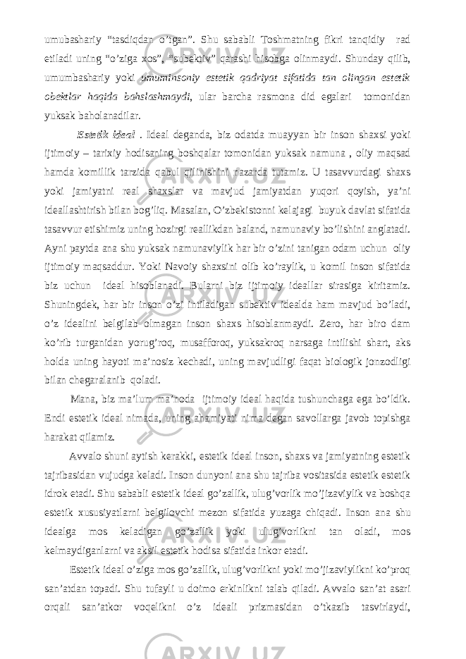 umubashariy “tasdiqdan o’tgan”. Shu sababli Toshmatning fikri tanqidiy rad etiladi uning “o’ziga xos”, “subektiv” qarashi hisobga olinmaydi. Shunday qilib, umumbashariy yoki umuminsoniy estetik qadriyat sifatida tan olingan estetik obektlar haqida bahslashmaydi , ular barcha rasmona did egalari tomonidan yuksak baholanadilar. Estetik ideal . Ideal deganda, biz odatda muayyan bir inson shaxsi yoki ijtimoiy – tarixiy hodisaning boshqalar tomonidan yuksak namuna , oliy maqsad hamda komillik tarzida qabul qilinishini nazarda tutamiz. U tasavvurdagi shaxs yoki jamiyatni real shaxslar va mavjud jamiyatdan yuqori qoyish, ya’ni ideallashtirish bilan bog’liq. Masalan, O’zbekistonni kelajagi buyuk davlat sifatida tasavvur etishimiz uning hozirgi reallikdan baland, namunaviy bo’lishini anglatadi. Ayni paytda ana shu yuksak namunaviylik har bir o’zini tanigan odam uchun oliy ijtimoiy maqsaddur. Yoki Navoiy shaxsini olib ko’raylik, u komil inson sifatida biz uchun ideal hisoblanadi. Bularni biz ijtimoiy ideallar sirasiga kiritamiz. Shuningdek, har bir inson o’zi intiladigan subektiv idealda ham mavjud bo’ladi, o’z idealini belgilab olmagan inson shaxs hisoblanmaydi. Zero, har biro dam ko’rib turganidan yorug’roq, musafforoq, yuksakroq narsaga intilishi shart, aks holda uning hayoti ma’nosiz kechadi, uning mavjudligi faqat biologik jonzodligi bilan chegaralanib qoladi. Mana, biz ma’lum ma’noda ijtimoiy ideal haqida tushunchaga ega bo’ldik. Endi estetik ideal nimada, uning ahamiyati nima degan savollarga javob topishga harakat qilamiz. Avvalo shuni aytish kerakki, estetik ideal inson, shaxs va jamiyatning estetik tajribasidan vujudga keladi. Inson dunyoni ana shu tajriba vositasida estetik estetik idrok etadi. Shu sababli estetik ideal go’zallik, ulug’vorlik mo’jizaviylik va boshqa estetik xususiyatlarni belgilovchi mezon sifatida yuzaga chiqadi. Inson ana shu idealga mos keladigan go’zallik yoki ulug’vorlikni tan oladi, mos kelmaydiganlarni va aksil estetik hodisa sifatida inkor etadi. Estetik ideal o’ziga mos go’zallik, ulug’vorlikni yoki mo’jizaviylikni ko’proq san’atdan topadi. Shu tufayli u doimo erkinlikni talab qiladi. Avvalo san’at asari orqali san’atkor voqelikni o’z ideali prizmasidan o’tkazib tasvirlaydi, 