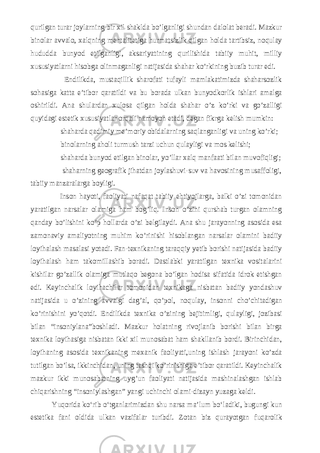 qurilgan turar joylarning bir xil shaklda bo’lganligi shundan dalolat beradi. Mazkur binolar avvalo, xalqning mentalitetiga hurmatsizlik qilgan holda tartibsiz, noqulay hududda bunyod etilganligi, aksariyatining qurilishida tabiiy muhit, milliy xususiyatlarni hisobga olinmaganligi natijasida shahar ko’rkining buzib turar edi. Endilikda, mustaqillik sharofati tufayli mamlakatimizda shaharsozlik sohasiga katta e’tibor qaratildi va bu borada ulkan bunyodkorlik ishlari amalga oshirildi. Ana shulardan xulosa qilgan holda shahar o’z ko’rki va go’zalligi quyidagi estetik xususiyatlar orqali namoyon etadi, degan fikrga kelish mumkin: shaharda qadimiy me’moriy obidalarning saqlanganligi va uning ko’rki; binolarning aholi turmush tarzi uchun qulayligi va mos kelishi; shaharda bunyod etilgan binolar, yo’llar xalq manfaati bilan muvofiqligi; shaharning geografik jihatdan joylashuvi-suv va havosining musaffoligi, tabiiy manzaralarga boyligi. Inson hayoti, faoliyati nafaqat tabiiy ehtiyojlarga, balki o’zi tomonidan yaratilgan narsalar olamiga ham bog’liq. Inson o’zini qurshab turgan olamning qanday bo’lishini ko’p hollarda o’zi belgilaydi. Ana shu jarayonning asosida esa zamonaviy amaliyotning muhim ko’rinishi hisoblangan narsalar olamini badiiy loyihalash masalasi yotadi. Fan-texnikaning taraqqiy yetib borishi natijasida badiiy loyihalash ham takomillashib boradi. Dastlabki yaratilgan texnika vositalarini kishilar go’zallik olamiga mutlaqo begona bo’lgan hodisa sifatida idrok etishgan edi. Keyinchalik loyihachilar tomonidan texnikaga nisbatan badiiy yondashuv natijasida u o’zining avvalgi dag’al, qo’pol, noqulay, insonni cho’chitadigan ko’rinishini yo’qotdi. Endilikda texnika o’zining bejitimligi, qulayligi, jozibasi bilan “insoniylana”boshladi. Mazkur holatning rivojlanib borishi bilan birga texnika loyihasiga nisbatan ikki xil munosabat ham shakllanib bordi. Birinchidan, loyihaning asosida texnikaning mexanik faoliyati,uning ishlash jarayoni ko’zda tutilgan bo’lsa, ikkinchidan, uning tashqi ko’rinishiga e’tibor qaratildi. Keyinchalik mazkur ikki munosabatning uyg’un faoliyati natijasida mashinalashgan ishlab chiqarishning “insoniylashgan” yangi uchinchi olami-dizayn yuzaga keldi. Y uqorida k о ‘rib о ‘tganlarimizdan shu narsa ma’lum b о ‘ladiki, bugungi kun estetika fani oldida ulkan vazifalar turibdi. Zotan biz qurayotgan fuqarolik 