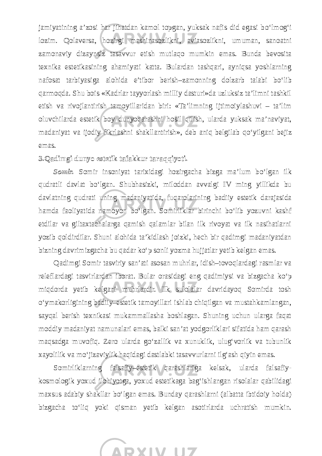 jamiyatining a’zosi har jihatdan kamol topgan, yuksak nafis did egasi b о ‘lmog‘i lozim. Qolaversa, hozirgi mashinasozlikni, aviasozlikni, umuman, sanoatni zamonaviy dizaynsiz tasavvur etish mutlaqo mumkin emas. Bunda bevosita texnika estetikasining ahamiyati katta. Bulardan tashqari, ayniqsa yoshlarning nafosat tarbiyasiga alohida e’tibor berish–zamonning dolzarb talabi b о ‘lib qarmoqda. Shu bois «Kadrlar tayyorlash milliy dasturi»da uzluksiz ta’limni tashkil etish va rivojlantirish tamoyillaridan biri: «Ta’limning ijtimoiylashuvi – ta’lim oluvchilarda estetik boy dunyoqarashni hosil qilish, ularda yuksak ma’naviyat, madaniyat va ijodiy fikrlashni shakllantirish», deb aniq belgilab q о ‘yilgani bejiz emas. 3.Qadimgi dunyo estetik tafakkur taraqqiyoti. Somir. Somir insoniyat tarixidagi hozirgacha bizga ma’lum b о ‘lgan ilk qudratli davlat b о ‘lgan. Shubhasizki, miloddan avvalgi IV ming yillikda bu davlatning qudrati uning madaniyatida, fuqarolarining badiiy estetik darajasida hamda faoliyatida namoyon b о ‘lgan. Somirliklar birinchi b о ‘lib yozuvni kashf etdilar va giltaxtachalarga qamish qalamlar bilan ilk rivoyat va ilk nasihatlarni yozib qoldirdilar. Shuni alohida ta’kidlash joizki, hech bir qadimgi madaniyatdan bizning davrimizgacha bu qadar k о ‘p sonli yozma hujjatlar yetib kelgan emas. Qadimgi Somir tasviriy san’ati asosan muhrlar, idish–tovoqlardagi rasmlar va releflardagi tasvirlardan iborat. Bular orasidagi eng qadimiysi va bizgacha k о ‘p miqdorda yetib kelgani muhrlardir. Ilk sulolalar davridayoq Somirda tosh о ‘ymakorligining badiiy–estetik tamoyillari ishlab chiqilgan va mustahkamlangan, sayqal berish texnikasi mukammallasha boshlagan. Shuning uchun ularga faqat moddiy madaniyat namunalari emas, balki san’at yodgorliklari sifatida ham qarash maqsadga muvofiq. Zero ularda g о ‘zallik va xunuklik, ulug‘vorlik va tubunlik xayolilik va m о ‘jizaviylik haqidagi dastlabki tasavvurlarni ilg‘ash qiyin emas. Somirliklarning falsafiy–estetik qarashlariga kelsak, ularda falsafiy- kosmologik yoxud ilohiyotga, yoxud estetikaga bag‘ishlangan risolalar qabilidagi maxsus adabiy shakllar b о ‘lgan emas. Bunday qarashlarni (albatta ibtidoiy holda) bizgacha t о ‘liq yoki qisman yetib kelgan asotirlarda uchratish mumkin. 