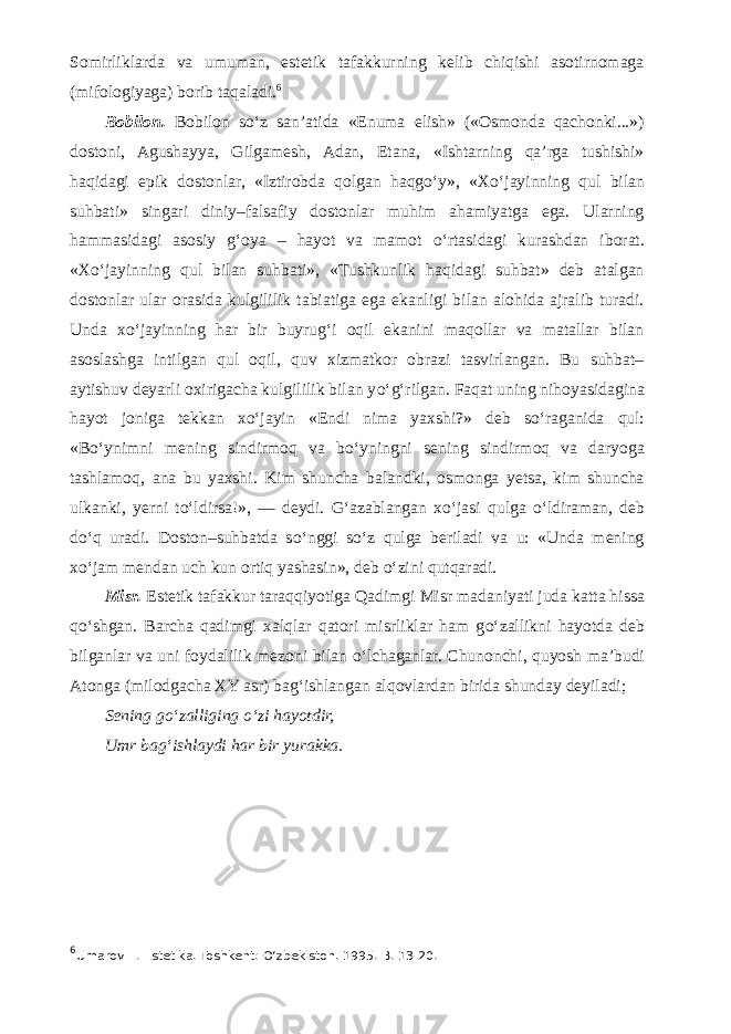 Somirliklarda va umuman, estetik tafakkurning kelib chiqishi asotirnomaga (mifologiyaga) borib taqaladi. 6 Bobilon. Bobilon s о ‘z san’atida «Enuma elish» («Osmonda qachonki...») dostoni, Agushayya, Gilgamesh, Adan, Etana, «Ishtarning qa’rga tushishi» haqidagi epik dostonlar, «Iztirobda qolgan haqg о ‘y», «X о ‘jayinning qul bilan suhbati» singari diniy–falsafiy dostonlar muhim ahamiyatga ega. Ularning hammasidagi asosiy g‘oya – hayot va mamot о ‘rtasidagi kurashdan iborat. «X о ‘jayinning qul bilan suhbati», «Tushkunlik haqidagi suhbat» deb atalgan dostonlar ular orasida kulgililik tabiatiga ega ekanligi bilan alohida ajralib turadi. Unda x о ‘jayinning har bir buyrug‘i oqil ekanini maqollar va matallar bilan asoslashga intilgan qul oqil, quv xizmatkor obrazi tasvirlangan. Bu suhbat– aytishuv deyarli oxirigacha kulgililik bilan y о ‘g‘rilgan. Faqat uning nihoyasidagina hayot joniga tekkan x о ‘jayin «Endi nima yaxshi?» deb s о ‘raganida qul: «B о ‘ynimni mening sindirmoq va b о ‘yningni sening sindirmoq va daryoga tashlamoq, ana bu yaxshi. Kim shuncha balandki, osmonga yetsa, kim shuncha ulkanki, yerni t о ‘ldirsa!», — deydi. G‘azablangan x о ‘jasi qulga о ‘ldiraman, deb d о ‘q uradi. Doston–suhbatda s о ‘nggi s о ‘z qulga beriladi va u: «Unda mening x о ‘jam mendan uch kun ortiq yashasin», deb о ‘zini qutqaradi. Misr. Estetik tafakkur taraqqiyotiga Qadimgi Misr madaniyati juda katta hissa q о ‘shgan. Barcha qadimgi xalqlar qatori misrliklar ham g о ‘zallikni hayotda deb bilganlar va uni foydalilik mezoni bilan о ‘lchaganlar. Chunonchi, quyosh ma’budi Atonga (milodgacha XY asr) bag‘ishlangan alqovlardan birida shunday deyiladi; Sening g о ‘zalliging о ‘zi hayotdir, Umr bag‘ishlaydi har bir yurakka. 6 Umarov E.   Estetika. Toshkent: О ‘zbekiston. 1995. B. 13-20. 