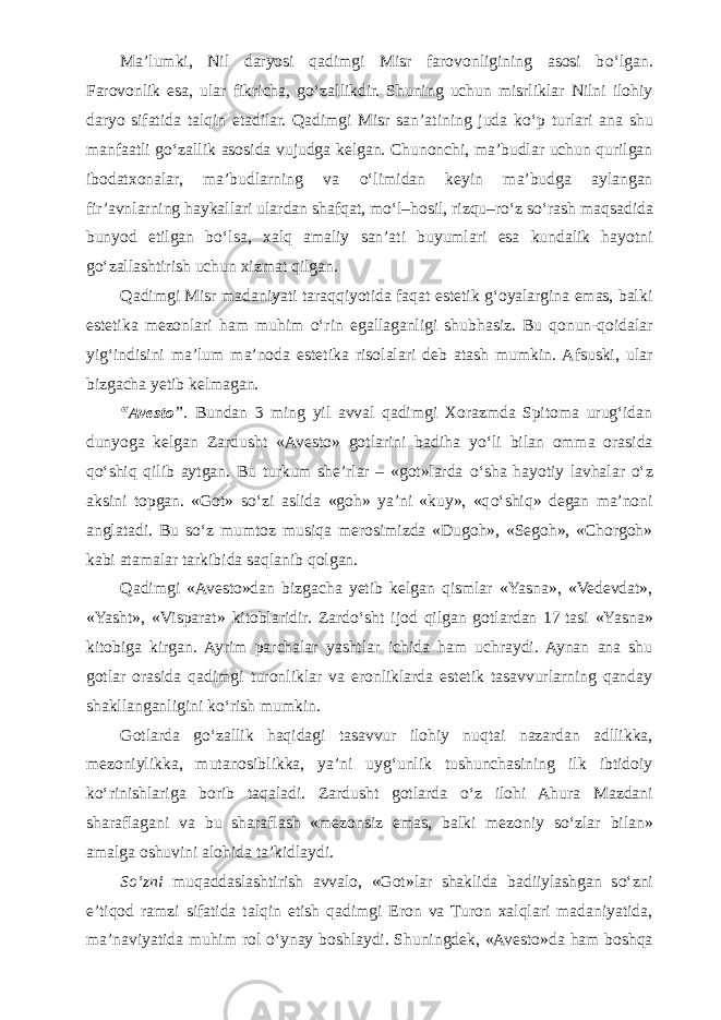 Ma’lumki, Nil daryosi qadimgi Misr farovonligining asosi b о ‘lgan. Farovonlik esa, ular fikricha, g о ‘zallikdir. Shuning uchun misrliklar Nilni ilohiy daryo sifatida talqin etadilar. Qadimgi Misr san’atining juda k о ‘p turlari ana shu manfaatli g о ‘zallik asosida vujudga kelgan. Chunonchi, ma’budlar uchun qurilgan ibodatxonalar, ma’budlarning va о ‘limidan keyin ma’budga aylangan fir’avnlarning haykallari ulardan shafqat, m о ‘l–hosil, rizqu–r о ‘z s о ‘rash maqsadida bunyod etilgan b о ‘lsa, xalq amaliy san’ati buyumlari esa kundalik hayotni g о ‘zallashtirish uchun xizmat qilgan. Qadimgi Misr madaniyati taraqqiyotida faqat estetik g‘oyalargina emas, balki estetika mezonlari ham muhim о ‘rin egallaganligi shubhasiz. Bu qonun-qoidalar yig‘indisini ma’lum ma’noda estetika risolalari deb atash mumkin. Afsuski, ular bizgacha yetib kelmagan. “Avesto ”. Bundan 3 ming yil avval qadimgi Xorazmda Spitoma urug‘idan dunyoga kelgan Zardusht «Avesto» gotlarini badiha y о ‘li bilan omma orasida q о ‘shiq qilib aytgan. Bu turkum she’rlar – «got»larda о ‘sha hayotiy lavhalar о ‘z aksini topgan. «Got» s о ‘zi aslida «goh» ya’ni «kuy», «q о ‘shiq» degan ma’noni anglatadi. Bu s о ‘z mumtoz musiqa merosimizda «Dugoh», «Segoh», «Chorgoh» kabi atamalar tarkibida saqlanib qolgan. Qadimgi «Avesto»dan bizgacha yetib kelgan qismlar «Yasna», «Vedevdat», «Yasht», «Visparat» kitoblaridir. Zard о ‘sht ijod qilgan gotlardan 17   tasi «Yasna» kitobiga kirgan. Ayrim parchalar yashtlar ichida ham uchraydi. Aynan ana shu gotlar orasida qadimgi turonliklar va eronliklarda estetik tasavvurlarning qanday shakllanganligini k о ‘rish mumkin. Gotlarda g о ‘zallik haqidagi tasavvur ilohiy nuqtai nazardan adllikka, mezoniylikka, mutanosiblikka, ya’ni uyg‘unlik tushunchasining ilk ibtidoiy k о ‘rinishlariga borib taqaladi. Zardusht gotlarda о ‘z ilohi Ahura Mazdani sharaflagani va bu sharaflash «mezonsiz emas, balki mezoniy s о ‘zlar bilan» amalga oshuvini alohida ta’kidlaydi. S о ‘zni muqaddaslashtirish avvalo, «Got»lar shaklida badiiylashgan s о ‘zni e’tiqod ramzi sifatida talqin etish qadimgi Eron va Turon xalqlari madaniyatida, ma’naviyatida muhim rol о ‘ynay boshlaydi. Shuningdek, «Avesto»da ham boshqa 