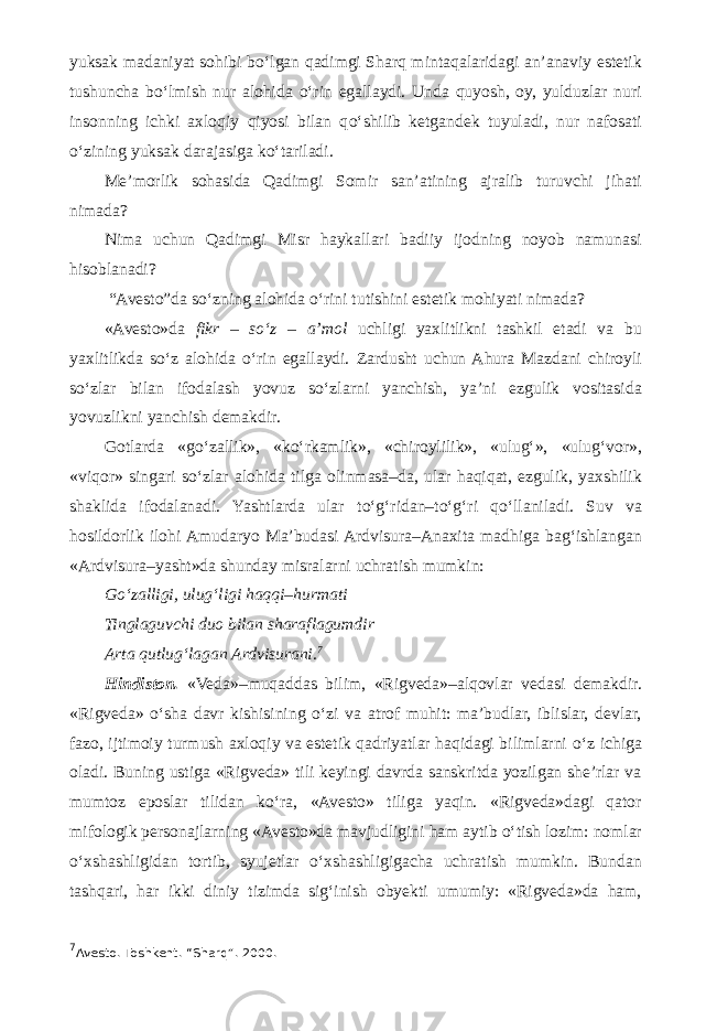 yuksak madaniyat sohibi b о ‘lgan qadimgi Sharq mintaqalaridagi an’anaviy estetik tushuncha b о ‘lmish nur alohida о ‘rin egallaydi. Unda quyosh, oy, yulduzlar nuri insonning ichki axloqiy qiyosi bilan q о ‘shilib ketgandek tuyuladi, nur nafosati о ‘zining yuksak darajasiga k о ‘tariladi. Me’morlik sohasida Qadimgi Somir san’atining ajralib turuvchi jihati nimada? Nima uchun Qadimgi Misr haykallari badiiy ijodning noyob namunasi hisoblanadi? “Avesto”da s о ‘zning alohida о ‘rini tutishini estetik mohiyati nimada? «Avesto»da fikr – s о ‘z – a’mol uchligi yaxlitlikni tashkil etadi va bu yaxlitlikda s о ‘z alohida о ‘rin egallaydi. Zardusht uchun Ahura Mazdani chiroyli s о ‘zlar bilan ifodalash yovuz s о ‘zlarni yanchish, ya’ni ezgulik vositasida yovuzlikni yanchish demakdir. Gotlarda «g о ‘zallik», «k о ‘rkamlik», «chiroylilik», «ulug‘», «ulug‘vor», «viqor» singari s о ‘zlar alohida tilga olinmasa–da, ular haqiqat, ezgulik, yaxshilik shaklida ifodalanadi. Yashtlarda ular t о ‘g‘ridan–t о ‘g‘ri q о ‘llaniladi. Suv va hosildorlik ilohi Amudaryo Ma’budasi Ardvisura–Anaxita madhiga bag‘ishlangan «Ardvisura–yasht»da shunday misralarni uchratish mumkin: G о ‘zalligi, ulug‘ligi haqqi–hurmati Tinglaguvchi duo bilan sharaflagumdir Arta qutlug‘lagan Ardvisurani. 7 Hindiston. «Veda»–muqaddas bilim, «Rigveda»–alqovlar vedasi demakdir. «Rigveda» о ‘sha davr kishisining о ‘zi va atrof muhit: ma’budlar, iblislar, devlar, fazo, ijtimoiy turmush axloqiy va estetik qadriyatlar haqidagi bilimlarni о ‘z ichiga oladi. Buning ustiga «Rigveda» tili keyingi davrda sanskritda yozilgan she’rlar va mumtoz eposlar tilidan k о ‘ra, «Avesto» tiliga yaqin. «Rigveda»dagi qator mifologik personajlarning «Avesto»da mavjudligini ham aytib о ‘tish lozim: nomlar о ‘xshashligidan tortib, syujetlar о ‘xshashligigacha uchratish mumkin. Bundan tashqari, har ikki diniy tizimda sig‘inish obyekti umumiy: «Rigveda»da ham, 7 Avesto. Toshkent. “Sharq”. 2000. 