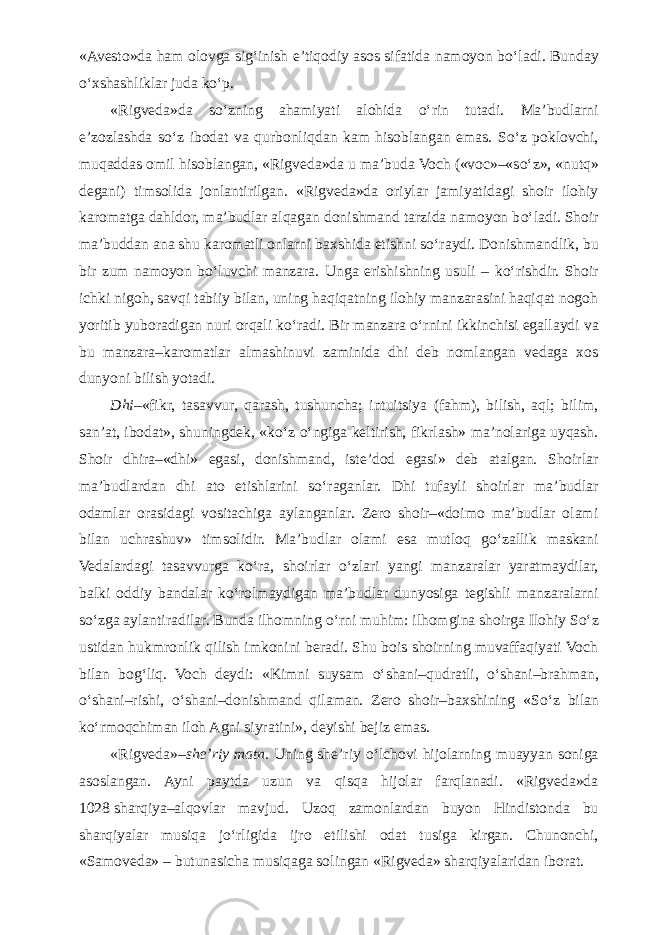 «Avesto»da ham olovga sig‘inish e’tiqodiy asos sifatida namoyon b о ‘ladi. Bunday о ‘xshashliklar juda k о ‘p. «Rigveda»da s о ‘zning ahamiyati alohida о ‘rin tutadi. Ma’budlarni e’zozlashda s о ‘z ibodat va qurbonliqdan kam hisoblangan emas. S о ‘z poklovchi, muqaddas omil hisoblangan, «Rigveda»da u ma’buda Voch («voc»–«s о ‘z», «nutq» degani) timsolida jonlantirilgan. «Rigveda»da oriylar jamiyatidagi shoir ilohiy karomatga dahldor, ma’budlar alqagan donishmand tarzida namoyon b о ‘ladi. Shoir ma’buddan ana shu karomatli onlarni baxshida etishni s о ‘raydi. Donishmandlik, bu bir zum namoyon b о ‘luvchi manzara. Unga erishishning usuli – k о ‘rishdir. Shoir ichki nigoh, savqi tabiiy bilan, uning haqiqatning ilohiy manzarasini haqiqat nogoh yoritib yuboradigan nuri orqali k о ‘radi. Bir manzara о ‘rnini ikkinchisi egallaydi va bu manzara–karomatlar almashinuvi zaminida dhi deb nomlangan vedaga xos dunyoni bilish yotadi. Dhi– «fikr, tasavvur, qarash, tushuncha; intuitsiya (fahm), bilish, aql; bilim, san’at, ibodat», shuningdek, «k о ‘z о ‘ngiga keltirish, fikrlash» ma’nolariga uyqash. Shoir dhira–«dhi» egasi, donishmand, iste’dod egasi» deb atalgan. Shoirlar ma’budlardan dhi ato etishlarini s о ‘raganlar. Dhi tufayli shoirlar ma’budlar odamlar orasidagi vositachiga aylanganlar. Zero shoir–«doimo ma’budlar olami bilan uchrashuv» timsolidir. Ma’budlar olami esa mutloq g о ‘zallik maskani Vedalardagi tasavvurga k о ‘ra, shoirlar о ‘zlari yangi manzaralar yaratmaydilar, balki oddiy bandalar k о ‘rolmaydigan ma’budlar dunyosiga tegishli manzaralarni s о ‘zga aylantiradilar. Bunda ilhomning о ‘rni muhim: ilhomgina shoirga Ilohiy S о ‘z ustidan hukmronlik qilish imkonini beradi. Shu bois shoirning muvaffaqiyati Voch bilan bog‘liq. Voch deydi: «Kimni suysam о ‘shani–qudratli, о ‘shani–brahman, о ‘shani–rishi, о ‘shani–donishmand qilaman. Zero shoir–baxshining «S о ‘z bilan k о ‘rmoqchiman iloh Agni siyratini», deyishi bejiz emas. «Rigveda»– she’riy matn . Uning she’riy о ‘lchovi hijolarning muayyan soniga asoslangan. Ayni paytda uzun va qisqa hijolar farqlanadi. «Rigveda»da 1028   sharqiya–alqovlar mavjud. Uzoq zamonlardan buyon Hindistonda bu sharqiyalar musiqa j о ‘rligida ijro etilishi odat tusiga kirgan. Chunonchi, «Samoveda» – butunasicha musiqaga solingan «Rigveda» sharqiyalaridan iborat. 