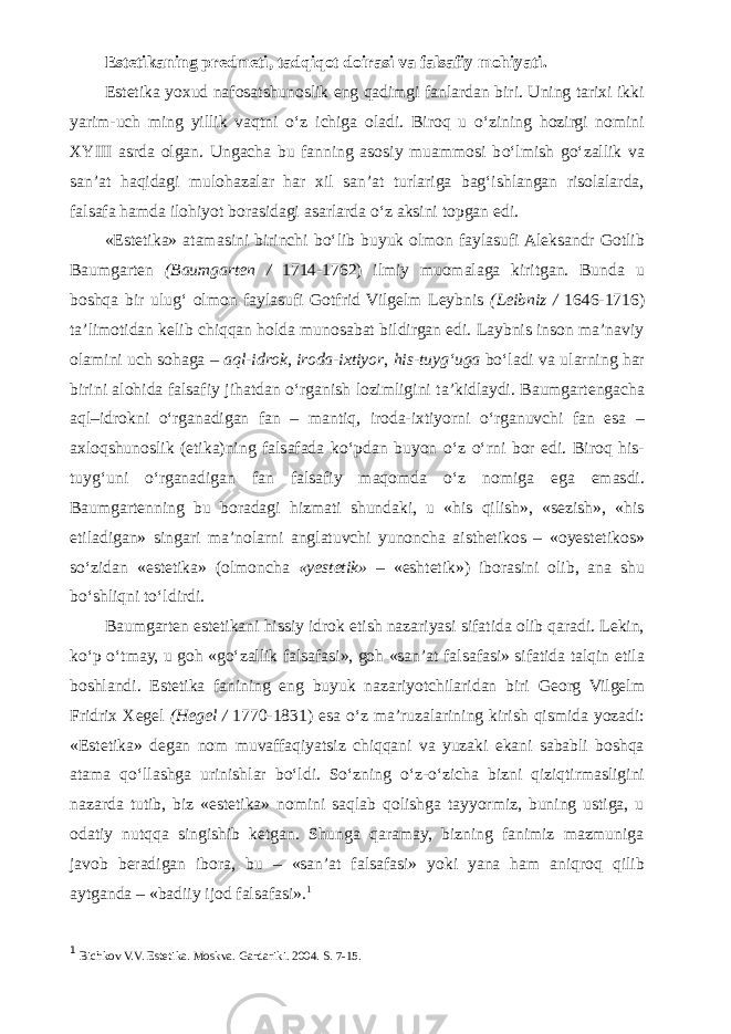 Estetikaning predmeti, tadqiqot doirasi va falsafiy mohiyati. Estetika yoxud nafosatshunoslik eng qadimgi fanlardan biri. Uning tarixi ikki yarim-uch ming yillik vaqtni о ‘z ichiga oladi. Biroq u о ‘zining hozirgi nomini XYIII asrda olgan. Ungacha bu fanning asosiy muammosi b о ‘lmish g о ‘zallik va san’at haqidagi mulohazalar har xil san’at turlariga bag‘ishlangan risolalarda, falsafa hamda ilohiyot borasidagi asarlarda о ‘z aksini topgan edi. «Estetika» atamasini birinchi b о ‘lib buyuk olmon faylasufi Aleksandr Gotlib Baumgarten (Baumgarten / 1714-1762) ilmiy muomalaga kiritgan. Bunda u boshqa bir ulug‘ olmon faylasufi Gotfrid Vilgelm Leybnis (Leibniz / 1646-1716) ta’limotidan kelib chiqqan holda munosabat bildirgan edi. Laybnis inson ma’naviy olamini uch sohaga – aql-idrok , iroda-ixtiyor , his-tuyg‘uga b о ‘ladi va ularning har birini alohida falsafiy jihatdan о ‘rganish lozimligini ta’kidlaydi. Baumgartengacha aql–idrokni о ‘rganadigan fan – mantiq, iroda-ixtiyorni о ‘rganuvchi fan esa – axloqshunoslik (etika)ning falsafada k о ‘pdan buyon о ‘z о ‘rni bor edi. Biroq his- tuyg‘uni о ‘rganadigan fan falsafiy maqomda о ‘z nomiga ega emasdi. Baumgartenning bu boradagi hizmati shundaki, u «his qilish», «sezish», «his etiladigan» singari ma’nolarni anglatuvchi yunoncha aisthetikos – «oyestetikos» s о ‘zidan «estetika» (olmoncha «yestetik» – «eshtetik») iborasini olib, ana shu b о ‘shliqni t о ‘ldirdi. Baumgarten estetikani hissiy idrok etish nazariyasi sifatida olib qaradi. Lekin, k о ‘p о ‘tmay, u goh «g о ‘zallik falsafasi», goh «san’at falsafasi» sifatida talqin etila boshlandi. Estetika fanining eng buyuk nazariyotchilaridan biri Georg Vilgelm Fridrix Xegel ( Hegel / 1770-1831) esa о ‘z ma’ruzalarining kirish qismida yozadi: «Estetika» degan nom muvaffaqiyatsiz chiqqani va yuzaki ekani sababli boshqa atama q о ‘llashga urinishlar b о ‘ldi. S о ‘zning о ‘z- о ‘zicha bizni qiziqtirmasligini nazarda tutib, biz «estetika» nomini saqlab qolishga tayyormiz, buning ustiga, u odatiy nutqqa singishib ketgan. Shunga qaramay, bizning fanimiz mazmuniga javob beradigan ibora, bu – «san’at falsafasi» yoki yana ham aniqroq qilib aytganda – «badiiy ijod falsafasi». 1 1 Bichkov V.V. Estetika. Moskva. Gardariki. 2004. S. 7-15. 