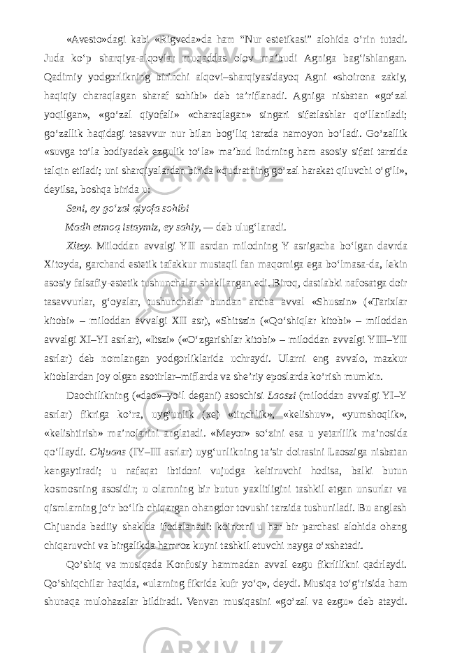 «Avesto»dagi kabi «Rigveda»da ham “Nur estetikasi” alohida о ‘rin tutadi. Juda k о ‘p sharqiya-alqovlar muqaddas olov ma’budi Agniga bag‘ishlangan. Qadimiy yodgorlikning birinchi alqovi–sharqiyasidayoq Agni «shoirona zakiy, haqiqiy charaqlagan sharaf sohibi» deb ta’riflanadi. Agniga nisbatan «g о ‘zal yoqilgan», «g о ‘zal qiyofali» «charaqlagan» singari sifatlashlar q о ‘llaniladi; g о ‘zallik haqidagi tasavvur nur bilan bog‘liq tarzda namoyon b о ‘ladi. G о ‘zallik «suvga t о ‘la bodiyadek ezgulik t о ‘la» ma’bud Indrning ham asosiy sifati tarzida talqin etiladi; uni sharqiyalardan birida «qudratning g о ‘zal harakat qiluvchi о ‘g‘li», deyilsa, boshqa birida u: Seni, ey g о ‘zal qiyofa sohibi Madh etmoq istaymiz, ey sahiy, — deb ulug‘lanadi. Xitoy. Miloddan avvalgi YII asrdan milodning Y asrigacha b о ‘lgan davrda Xitoyda, garchand estetik tafakkur mustaqil fan maqomiga ega b о ‘lmasa-da, lekin asosiy falsafiy-estetik tushunchalar shakllangan edi. Biroq, dastlabki nafosatga doir tasavvurlar, g‘oyalar, tushunchalar bundan ancha avval «Shuszin» («Tarixlar kitobi» – miloddan avvalgi XII asr), «Shitszin («Q о ‘shiqlar kitobi» – miloddan avvalgi XI–YI asrlar), «Itszi» (« О ‘zgarishlar kitobi» – miloddan avvalgi YIII–YII asrlar) deb nomlangan yodgorliklarida uchraydi. Ularni eng avvalo, mazkur kitoblardan joy olgan asotirlar–miflarda va she’riy eposlarda k о ‘rish mumkin. Daochilikning («dao»–y о ‘l degani) asoschisi Laoszi (miloddan avvalgi YI–Y asrlar) fikriga k о ‘ra, uyg‘unlik (xe) «tinchlik», «kelishuv», «yumshoqlik», «kelishtirish» ma’nolarini anglatadi. «Meyor» s о ‘zini esa u yetarlilik ma’nosida q о ‘llaydi. Chjuans (IY–III asrlar) uyg‘unlikning ta’sir doirasini Laosziga nisbatan kengaytiradi; u nafaqat ibtidoni vujudga keltiruvchi hodisa, balki butun kosmosning asosidir; u olamning bir butun yaxlitligini tashkil etgan unsurlar va qismlarning j о ‘r b о ‘lib chiqargan ohangdor tovushi tarzida tushuniladi. Bu anglash Chjuanda badiiy shaklda ifodalanadi: koinotni u har bir parchasi alohida ohang chiqaruvchi va birgalikda hamroz kuyni tashkil etuvchi nayga о ‘xshatadi. Q о ‘shiq va musiqada Konfusiy hammadan avval ezgu fikrlilikni qadrlaydi. Q о ‘shiqchilar haqida, «ularning fikrida kufr y о ‘q», deydi. Musiqa t о ‘g‘risida ham shunaqa mulohazalar bildiradi. Venvan musiqasini «g о ‘zal va ezgu» deb ataydi. 