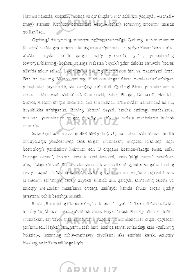 Hamma narsada, xususan, musiqa va q о ‘shiqda u m о ‘tadillikni yoqlaydi. «G о ‘zal» (mey) atamasi Konfusiy tomonidan «ezgu» (shan) s о ‘zining sinonimi tarzida q о ‘llaniladi. Qadimgi dunyoning mumtoz nafosatshunosligi. Qadimgi yunon mumtoz falsafasi haqida gap ketganda k о ‘pgina adabiyotlarda uni g о ‘yo Yunonistonda о ‘z– о ‘zidan paydo b о ‘lib qolgan aqliy yuksaklik, ya’ni, yunonlarning (ovr о ‘paliklarning) boshqa irqlarga nisbatan buyukligidan dalolat beruvchi hodisa sifatida talqin etiladi. Lekin, aslida qadimgi Yunoniston fani va madaniyati Eron, Bobilon, qadimgi Misr va qadimgi Hindiston singari Sharq mamlakatlari erishgan yutuqlardan foydalanib, shu darajaga k о ‘tarildi. Qadimgi Sharq yunonlar uchun ulkan maktab vazifasini о ‘tadi. Chunonchi, Fales, Pifagor, Demokrit, Heraklit, Suqrot, Aflotun singari allomalar ana shu maktab ta’limotidan bahramand b о ‘lib, buyuklikka erishganlar. Buning isbotini deyarli barcha qadimgi manbalarda, xususan, yunonlardan qolgan falsafiy, adabiy, va tarixiy manbalarda k о ‘rish mumkin. Suqrot (miloddan avvalgi 469–399 yillar). U jahon falsafasida birinchi b о ‘lib antropologik yondoshuvga asos solgan mutafakkir, ungacha falsafaga faqat kosmologik yondoshuv hukmron edi. U diqqatni kosmos–fazoga emas, balki insonga qaratdi, insonni amaliy xatti–harakati, axloqiyligi nuqtai nazaridan о ‘rganishga kirishdi. Suqrot axloqshunoslik va estetikaning, axloq va g о ‘zallikning uzviy aloqasini ta’kidlab k о ‘rsatadi. Uning ideali–ma’nan va jisman g о ‘zal inson. U insonni san’atning asosiy obyekti sifatida olib qaraydi, san’atning estetik va axloqiy me’zonlari masalasini о ‘rtaga tashlaydi hamda shular orqali ijodiy jarayonni ochib berishga urinadi. San’at, Suqrotning fikriga k о ‘ra, taqlid orqali hayotni in’ikos ettirishdir. Lekin bunday taqlid aslo nusxa k о ‘chirish emas. Haykaltarosh Pirrasiy bilan suhbatida mutafakkir, san’atkor insonni, tabiatni, voqelikni umumlashtirish orqali qaytadan jonlantiradi. Haykal ham, ya’ni, tosh ham, boshqa san’at turlaridagi kabi «qalbning holatini», insonning ruhiy–ma’naviy qiyofasini aks ettirishi kerak. Axloqiy idealargina in’ikos etilishga loyiq. 