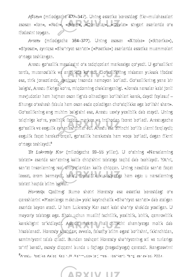 Aflotun (milodgacha 427–347). Uning estetika borasidagi fikr–mulohazalari asosan «Ion», «Fedr», «Bazm», «Qonunlar», «Davlat» singari asarlarida о ‘z ifodasini topgan. Arastu (milodgacha 384–322). Uning asosan «Xitoba» («Ritorika»), «Siyosat», ayniqsa «She’riyat san’ati» («Poetika») asarlarida estetika muammolari о ‘rtaga tashlangan. Arastu g о ‘zallik masalasini о ‘z tadqiqotlari markaziga q о ‘yadi. U g о ‘zallikni tartib, mutanosiblik va aniqlikda k о ‘radi. G о ‘zallikning nisbatan yuksak ifodasi esa, tirik jonzotlarda, ayniqsa, insonda namoyon b о ‘ladi. G о ‘zallikning yana bir belgisi, Arastu fikriga k о ‘ra, miqdorning cheklanganligi. «Jonsiz narsalar kabi jonli mavjudotlar ham hajman oson ilg‘ab olinadigan b о ‘lishlari kerak, deydi faylasuf – Shunga о ‘xshash fabula ham oson esda qoladigan ch о ‘ziqlikka ega b о ‘lishi shart». G о ‘zallikning eng muhim belgisini esa, Arastu uzviy yaxlitlik deb ataydi. Uning talqiniga k о ‘ra, yaxlitlik ibtido, markaz va intihodan iborat b о ‘ladi. Arastugacha g о ‘zallik va ezgulik aynanlashtirilar edi. Arastu esa birinchi b о ‘lib ularni farqlaydi; ezgulik faqat harakat orqali, g о ‘zallik harakatsiz ham voqe b о ‘ladi, degan fikrni о ‘rtaga tashlaydi. 8 Tit Lukretsiy Kar (milodgacha 99–55 yillar). U о ‘zining «Narsalarning tabiati» asarida san’atning kelib chiqishini tabiatga taqlid deb izohlaydi. YA’ni, san’at insonlarning real ehtiyojlaridan kelib chiqqan. Uning nazdida san’at faqat lazzat, orom bermaydi, balki, foydalilik xususiyatiga ham ega: u narsalarning tabiati haqida bilim beradi. Horatsiy. Qadimgi Rumo shoiri Horatsiy esa estetika borasidagi о ‘z qarashlarini «Pizonlarga maktub» yoki keyinchalik «She’riyat san’ati» deb atalgan asarida bayon etadi. U ham Lukretsiy Kar asari kabi she’riy shaklda yozilgan. U meyoriy tabiatga ega. Shoir uchun muallif izchillik, yaxlitlik, birlik, qamrovlilik kerakligini ta’kidlaydi. Asarda mazmun hal qiluvchi ahamiyatga molik deb hisoblanadi. Horatsiy shoirdan, avvalo, falsafiy bilim egasi b о ‘lishni, ikkinchidan, samimiyatni talab qiladi. Bundan tashqari Horatsiy she’riyatning xil va turlariga ta’rif beradi, asosiy diqqatni bunda u fojiaga (tragediyaga) qaratadi. Rangtasvirni 8 Arastu. Poetika. Axloqi Kabir. /M.Mahmudov tarjimasi. -Toshkent. Yangi asr avlod. 2007. 