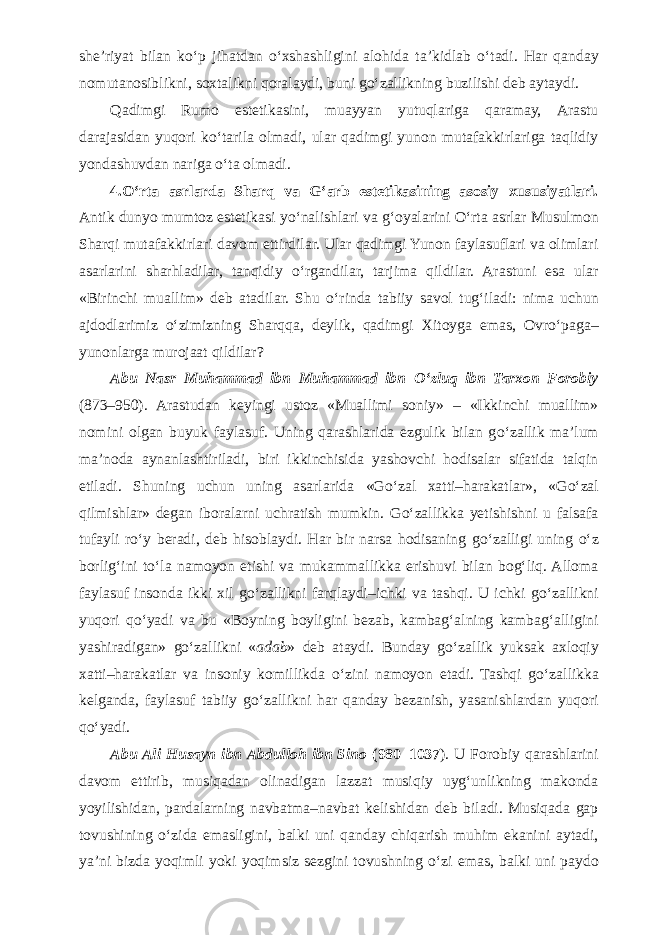 she’riyat bilan k о ‘p jihatdan о ‘xshashligini alohida ta’kidlab о ‘tadi. Har qanday nomutanosiblikni, soxtalikni qoralaydi, buni g о ‘zallikning buzilishi deb aytaydi. Qadimgi Rumo estetikasini, muayyan yutuqlariga qaramay, Arastu darajasidan yuqori k о ‘tarila olmadi, ular qadimgi yunon mutafakkirlariga taqlidiy yondashuvdan nariga о ‘ta olmadi. 4. О ‘rta asrlarda Sharq va G‘arb estetikasining asosiy xususiyatlari. Antik dunyo mumtoz estetikasi y о ‘nalishlari va g‘oyalarini О ‘rta asrlar Musulmon Sharqi mutafakkirlari davom ettirdilar. Ular qadimgi Yunon faylasuflari va olimlari asarlarini sharhladilar, tanqidiy о ‘rgandilar, tarjima qildilar. Arastuni esa ular «Birinchi muallim» deb atadilar. Shu о ‘rinda tabiiy savol tug‘iladi: nima uchun ajdodlarimiz о ‘zimizning Sharqqa, deylik, qadimgi Xitoyga emas, Ovr о ‘paga– yunonlarga murojaat qildilar? Abu Nasr Muhammad ibn Muhammad ibn О ‘zluq ibn Tarxon Forobiy (873–950). Arastudan keyingi ustoz «Muallimi soniy» – «Ikkinchi muallim» nomini olgan buyuk faylasuf. Uning qarashlarida ezgulik bilan g о ‘zallik ma’lum ma’noda aynanlashtiriladi, biri ikkinchisida yashovchi hodisalar sifatida talqin etiladi. Shuning uchun uning asarlarida «G о ‘zal xatti–harakatlar», «G о ‘zal qilmishlar» degan iboralarni uchratish mumkin. G о ‘zallikka yetishishni u falsafa tufayli r о ‘y beradi, deb hisoblaydi. Har bir narsa hodisaning g о ‘zalligi uning о ‘z borlig‘ini t о ‘la namoyon etishi va mukammallikka erishuvi bilan bog‘liq. Alloma faylasuf insonda ikki xil g о ‘zallikni farqlaydi–ichki va tashqi. U ichki g о ‘zallikni yuqori q о ‘yadi va bu «Boyning boyligini bezab, kambag‘alning kambag‘alligini yashiradigan» g о ‘zallikni « adab » deb ataydi. Bunday g о ‘zallik yuksak axloqiy xatti–harakatlar va insoniy komillikda о ‘zini namoyon etadi. Tashqi g о ‘zallikka kelganda, faylasuf tabiiy g о ‘zallikni har qanday bezanish, yasanishlardan yuqori q о ‘yadi. Abu Ali Husayn ibn Abdulloh ibn Sino (980–1037 ). U Forobiy qarashlarini davom ettirib, musiqadan olinadigan lazzat musiqiy uyg‘unlikning makonda yoyilishidan, pardalarning navbatma–navbat kelishidan deb biladi. Musiqada gap tovushining о ‘zida emasligini, balki uni qanday chiqarish muhim ekanini aytadi, ya’ni bizda yoqimli yoki yoqimsiz sezgini tovushning о ‘zi emas, balki uni paydo 