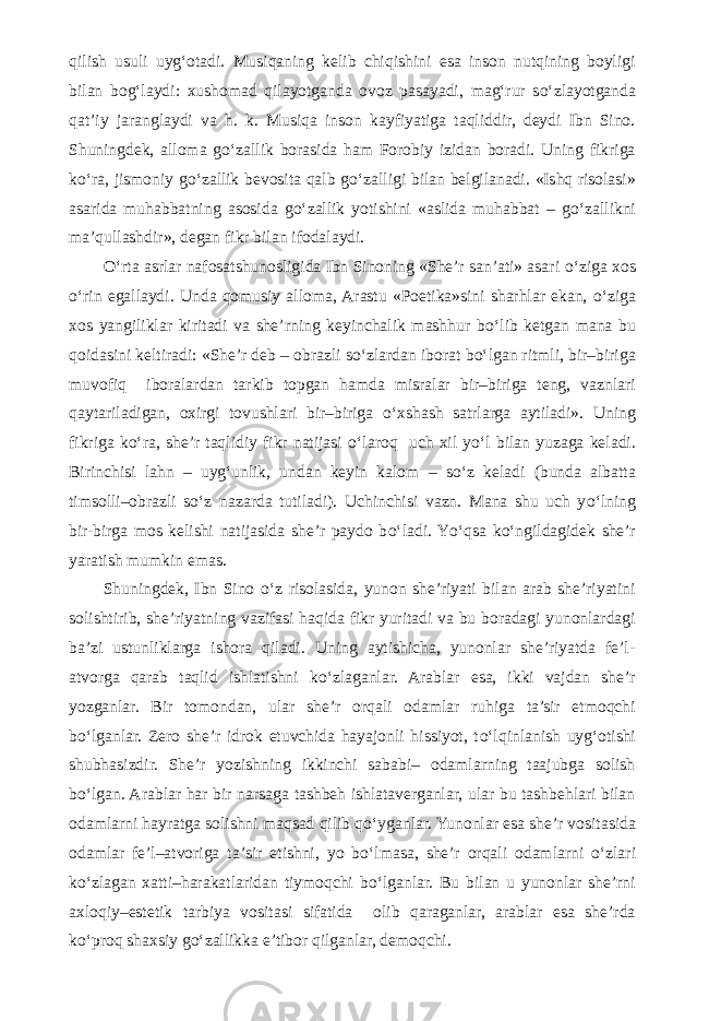 qilish usuli uyg‘otadi. Musiqaning kelib chiqishini esa inson nutqining boyligi bilan bog‘laydi: xushomad qilayotganda ovoz pasayadi, mag‘rur s о ‘zlayotganda qat’iy jaranglaydi va h. k. Musiqa inson kayfiyatiga taqliddir, deydi Ibn Sino. Shuningdek, alloma g о ‘zallik borasida ham Forobiy izidan boradi. Uning fikriga k о ‘ra, jismoniy g о ‘zallik bevosita qalb g о ‘zalligi bilan belgilanadi. «Ishq risolasi» asarida muhabbatning asosida g о ‘zallik yotishini «aslida muhabbat – g о ‘zallikni ma’qullashdir», degan fikr bilan ifodalaydi. О ‘rta asrlar nafosatshunosligida Ibn Sinoning «She’r san’ati» asari о ‘ziga xos о ‘rin egallaydi. Unda qomusiy alloma, Arastu «Poetika»sini sharhlar ekan, о ‘ziga xos yangiliklar kiritadi va she’rning keyinchalik mashhur b о ‘lib ketgan mana bu qoidasini keltiradi: «She’r deb – obrazli s о ‘zlardan iborat b о ‘lgan ritmli, bir–biriga muvofiq iboralardan tarkib topgan hamda misralar bir–biriga teng, vaznlari qaytariladigan, oxirgi tovushlari bir–biriga о ‘xshash satrlarga aytiladi». Uning fikriga k о ‘ra, she’r taqlidiy fikr natijasi о ‘laroq uch xil y о ‘l bilan yuzaga keladi. Birinchisi lahn – uyg‘unlik, undan keyin kalom – s о ‘z keladi (bunda albatta timsolli–obrazli s о ‘z nazarda tutiladi). Uchinchisi vazn. Mana shu uch y о ‘lning bir-birga mos kelishi natijasida she’r paydo b о ‘ladi. Y о ‘qsa k о ‘ngildagidek she’r yaratish mumkin emas. Shuningdek, Ibn Sino о ‘z risolasida, yunon she’riyati bilan arab she’riyatini solishtirib, she’riyatning vazifasi haqida fikr yuritadi va bu boradagi yunonlardagi ba’zi ustunliklarga ishora qiladi. Uning aytishicha, yunonlar she’riyatda fe’l- atvorga qarab taqlid ishlatishni k о ‘zlaganlar. Arablar esa, ikki vajdan she’r yozganlar. Bir tomondan, ular she’r orqali odamlar ruhiga ta’sir etmoqchi b о ‘lganlar. Zero she’r idrok etuvchida hayajonli hissiyot, t о ‘lqinlanish uyg‘otishi shubhasizdir. She’r yozishning ikkinchi sababi– odamlarning taajubga solish b о ‘lgan. Arablar har bir narsaga tashbeh ishlataverganlar, ular bu tashbehlari bilan odamlarni hayratga solishni maqsad qilib q о ‘yganlar. Yunonlar esa she’r vositasida odamlar fe’l–atvoriga ta’sir etishni, yo b о ‘lmasa, she’r orqali odamlarni о ‘zlari k о ‘zlagan xatti–harakatlaridan tiymoqchi b о ‘lganlar. Bu bilan u yunonlar she’rni axloqiy–estetik tarbiya vositasi sifatida olib qaraganlar, arablar esa she’rda k о ‘proq shaxsiy g о ‘zallikka e’tibor qilganlar, demoqchi. 