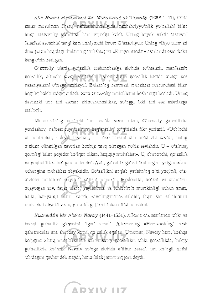 Abu Homid Muhammad ibn Muhammad al-G‘azzoliy (1058–1111 ), О ‘rta asrlar musulmon Sharqi nafosatshunosligida mashshoiyy о ‘nlik y о ‘nalishi bilan birga tasavvufiy y о ‘nalish ham vujudga keldi. Uning buyuk vakili tasavvuf falsafasi asoschisi tengi kam ilohiyotchi Imom G‘azzoliydir. Uning «Ihyo ulum ad din» («Din haqidagi ilmlarning tirilishi») va «Kimyoi saodat» asarlarida estetikaka keng о ‘rin berilgan. G‘azzoliy ularda g о ‘zallik tushunchasiga alohida t о ‘htaladi, manfaatsiz g о ‘zallik, oltinchi sezgi vositasida his etiladigan g о ‘zallik haqida о ‘ziga xos nazariyalarni о ‘rtaga tashlaydi. Bularning hammasi muhabbat tushunchasi bilan bog‘liq holda tadqiq etiladi. Zero G‘azzoliy muhabbatni besh turga b о ‘ladi. Uning dastlabki uch turi asosan ahloqshunoslikka, s о ‘nggi ikki turi esa estetikaga taalluqli. Muhabbatning uchinchi turi haqida yozar ekan, G‘azzoliy g о ‘zallikka yondashuv, nafosat tuyg‘usining beg‘arazligi t о ‘g‘risida fikr yuritadi. «Uchinchi xil muhabbat, - deydi faylasuf, — biror narsani shu turishicha sevish, uning о ‘zidan olinadigan zavqdan boshqa zavq olmagan xolda sevishdir. U – о ‘zining qoimligi bilan poyidor b о ‘lgan ulkan, haqiqiy muhabbat». U, chunonchi, g о ‘zallik va yoqimlilikka b о ‘lgan muhabbat. Axir, g о ‘zallik g о ‘zallikni anglab yetgan odam uchungina muhabbat obyektidir. G о ‘zallikni anglab yetishning о ‘zi yoqimli, о ‘z- о ‘zicha muhabbat obyekti b о ‘lishi mumkin. Modomiki, k о ‘kat va sharqirab oqayotgan suv, faqat ularni yeyishimiz va ichishimiz mumkinligi uchun emas, balki, bor-y о ‘g‘i ularni k о ‘rib, zavqlanganimiz sababli, faqat shu sababligina muhabbat obyekti ekan, yuqoridagi fikrni inkor qilish mushkul. Nizomuddin Mir Alisher Navoiy (1441–1501). Alloma о ‘z asarlarida ichki va tashqi g о ‘zallik g‘oyasini ilgari suradi. Allomaning «Hamsa»sidagi bosh qahramonlar ana shunday komil g о ‘zallik egalari. Umuman, Navoiy ham, boshqa k о ‘pgina Sharq mutafakkirlari kabi insoniy g о ‘zallikni ichki g о ‘zallikda, hulqiy g о ‘zallikda k о ‘radi. Navoiy s о ‘zga alohida e’tibor beradi, uni k о ‘ngil qutisi ichidagini gavhar deb ataydi, hatto falak jismining joni deydi: 