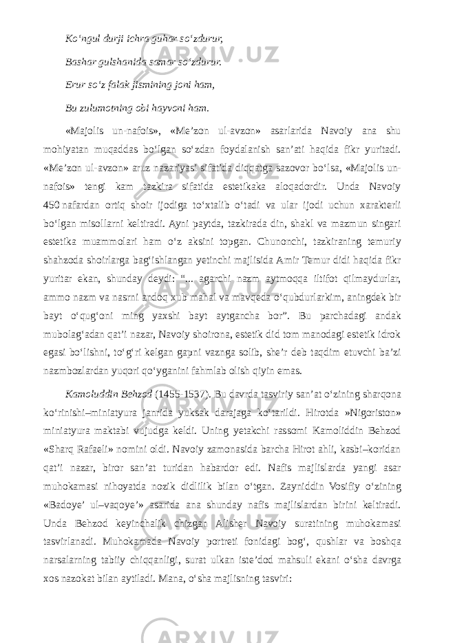 K о ‘ngul durji ichra guhar s о ‘zdurur, Bashar gulshanida samar s о ‘zdurur. Erur s о ‘z falak jismining joni ham, Bu zulumotning obi hayvoni ham. «Majolis un-nafois», «Me’zon ul-avzon» asarlarida Navoiy ana shu mohiyatan muqaddas b о ‘lgan s о ‘zdan foydalanish san’ati haqida fikr yuritadi. «Me’zon ul-avzon» aruz nazariyasi sifatida diqqatga sazovor b о ‘lsa, «Majolis un- nafois» tengi kam tazkira sifatida estetikaka aloqadordir. Unda Navoiy 450   nafardan ortiq shoir ijodiga t о ‘xtalib о ‘tadi va ular ijodi uchun xarakterli b о ‘lgan misollarni keltiradi. Ayni paytda, tazkirada din, shakl va mazmun singari estetika muammolari ham о ‘z aksini topgan. Chunonchi, tazkiraning temuriy shahzoda shoirlarga bag‘ishlangan yetinchi majlisida Amir Temur didi haqida fikr yuritar ekan, shunday deydi: “... agarchi nazm aytmoqqa iltifot qilmaydurlar, ammo nazm va nasrni andoq xub mahal va mavqeda о ‘qubdurlarkim, aningdek bir bayt о ‘qug‘oni ming yaxshi bayt aytgancha bor”. Bu parchadagi andak mubolag‘adan qat’i nazar, Navoiy shoirona, estetik did tom manodagi estetik idrok egasi b о ‘lishni, t о ‘g‘ri kelgan gapni vaznga solib, she’r deb taqdim etuvchi ba’zi nazmbozlardan yuqori q о ‘yganini fahmlab olish qiyin emas. Kamoluddin Behzod (1455-1537). Bu davrda tasviriy san’at о ‘zining sharqona k о ‘rinishi–miniatyura janrida yuksak darajaga k о ‘tarildi. Hirotda »Nigoriston» miniatyura maktabi vujudga keldi. Uning yetakchi rassomi Kamoliddin Behzod «Sharq Rafaeli» nomini oldi. Navoiy zamonasida barcha Hirot ahli, kasbi–koridan qat’i nazar, biror san’at turidan habardor edi. Nafis majlislarda yangi asar muhokamasi nihoyatda nozik didlilik bilan о ‘tgan. Zayniddin Vosifiy о ‘zining «Badoye’ ul–vaqoye’» asarida ana shunday nafis majlislardan birini keltiradi. Unda Behzod keyinchalik chizgan Alisher Navoiy suratining muhokamasi tasvirlanadi. Muhokamada Navoiy portreti fonidagi bog‘, qushlar va boshqa narsalarning tabiiy chiqqanligi, surat ulkan iste’dod mahsuli ekani о ‘sha davrga xos nazokat bilan aytiladi. Mana, о ‘sha majlisning tasviri: 