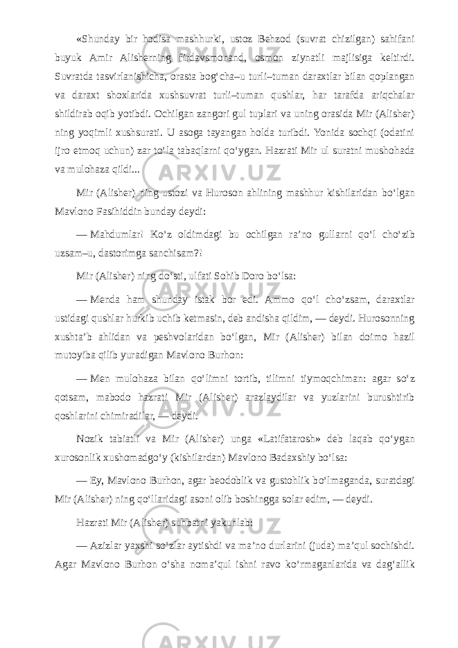 «Shunday bir hodisa mashhurki, ustoz Behzod (suvrat chizilgan) sahifani buyuk Amir Alisherning firdavsmonand, osmon ziynatli majlisiga keltirdi. Suvratda tasvirlanishicha, orasta bog‘cha–u turli–tuman daraxtlar bilan qoplangan va daraxt shoxlarida xushsuvrat turli–tuman qushlar, har tarafda ariqchalar shildirab oqib yotibdi. Ochilgan zangori gul tuplari va uning orasida Mir (Alisher) ning yoqimli xushsurati. U asoga tayangan holda turibdi. Yonida sochqi (odatini ijro etmoq uchun) zar t о ‘la tabaqlarni q о ‘ygan. Hazrati Mir ul suratni mushohada va mulohaza qildi... Mir (Alisher) ning ustozi va Huroson ahlining mashhur kishilaridan b о ‘lgan Mavlono Fasihiddin bunday deydi: —   Mahdumlar! K о ‘z oldimdagi bu ochilgan ra’no gullarni q о ‘l ch о ‘zib uzsam–u, dastorimga sanchisam?! Mir (Alisher) ning d о ‘sti, ulfati Sohib Doro b о ‘lsa: —   Menda ham shunday istak bor edi. Ammo q о ‘l ch о ‘zsam, daraxtlar ustidagi qushlar hurkib uchib ketmasin, deb andisha qildim, — deydi. Hurosonning xushta’b ahlidan va peshvolaridan b о ‘lgan, Mir (Alisher) bilan doimo hazil mutoyiba qilib yuradigan Mavlono Burhon: —   Men mulohaza bilan q о ‘limni tortib, tilimni tiymoqchiman: agar s о ‘z qotsam, mabodo hazrati Mir (Alisher) arazlaydilar va yuzlarini burushtirib qoshlarini chimiradilar, — deydi. Nozik tabiatli va Mir (Alisher) unga «Latifatarosh» deb laqab q о ‘ygan xurosonlik xushomadg о ‘y (kishilardan) Mavlono Badaxshiy b о ‘lsa: —   Ey, Mavlono Burhon, agar beodoblik va gustohlik b о ‘lmaganda, suratdagi Mir (Alisher) ning q о ‘llaridagi asoni olib boshingga solar edim, — deydi. Hazrati Mir (Alisher) suhbatni yakunlab: —   Azizlar yaxshi s о ‘zlar aytishdi va ma’no durlarini (juda) ma’qul sochishdi. Agar Mavlono Burhon о ‘sha noma’qul ishni ravo k о ‘rmaganlarida va dag‘allik 