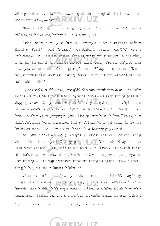 qilmaganlarida, men (suratda tasvirlangan) taboqlardagi oltinlarni boshlaridan sochmoqchi edim, — deydi. Shundan s о ‘ng Alisher Behzodga egar-jabduqli ot va munosib t о ‘n, majlis ahlining har biriga (esa) hashamatli libos in’om qiladi. Lekin, shuni ham aytish kerakki, Temuriylar davri estetikasida nafosat ilmining Forobiy yoki G‘azzoliy darajasidagi nazariy yaxlitligi k о ‘zga tashlanmaydi. Bu davr nafosatshunosligining о ‘ziga xos xususiyati shunda ediki, unda har bir san’at turi alohida–alohida tadqiq etildi, risolalar k о ‘proq aruz nazariyasi va musiqa san’ati tahliliga bag‘ishlanadi. Biroq, shunga qaramay, Temur va Temuriylar davri estetikasi keyingi davrlar uchun ma’lum ma’noda namuna b о ‘lib xizmat qildi. 9 О ‘rta asrlar Budda Sharqi mutafakkirlarining estetik qarashlari. О ‘rta asrlar Budha Sharqi nafosatshunosligida Xitoy va Yaponiya mutafakkirlarining qarashlari diqqatga sazovor. Xitoyda, bu davrga kelib, badiiyatning darajalarini belgilaydigan bir necha estetik tasniflar ishlab chiqildi. Ulardan biri – bosqichli tasnif, u hozir ham о ‘z ahamiyatini y о ‘qotgani y о ‘q. Undagi t о ‘rt bosqich komillikning t о ‘rt darajasini; u mohiyatan inson takomilining t о ‘rt davriga t о ‘g‘ri keladi: 1. Texnika borasidagi mahorat. 2. Bilim 3. Donishmandlik. 4. Ma’naviy uyg‘onish. Van Vey (699|701–759|761). Xitoyda VI asrdan boshlab buddhachilikning chan mazhabi keng yoyildi. Chan (yaponchasi dzen) О ‘rta asrlar Xitoy san’atiga katta ta’sir k о ‘rsatdi. Chan-buddhachilik san’atining dastlabki namoyandalaridan biri shoir, rassom va nafosatshunos Van Veydir. U va uning davrasi ijod jarayonini ziyolanishga, nurlanishga о ‘xshatadilar va san’atning vazifasini insonni poklash, forig‘lash, qutqarishdan iborat deb biladilar. Chan aql bilan mulohaza yuritishdan k о ‘ra, bir lahzalik nogahoniy nurafshonlikni, ratsional о ‘rganishdan k о ‘ra, mushohada va meditatsiyani ma’qul k о ‘radi. Chan–buddhachilik nuqtai nazaridan fikrni s о ‘z bilan ifodalash mumkin emas, butun haqiqat esa ana shu haqiqat jarayonini о ‘zida mujassamlashgan. 9 Abdulla Sher, B.E. Xusanov. Estetika. Toshkent: Uslubiy qo’lanma. 2010.-B. 39-41. 