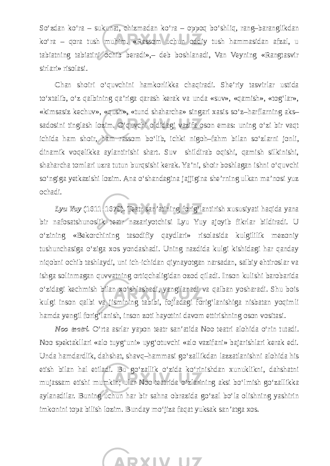 S о ‘zdan k о ‘ra – sukunat, chizmadan k о ‘ra – oppoq b о ‘shliq, rang–baranglikdan k о ‘ra – qora tush muhim. «Rassom uchun oddiy tush hammasidan afzal, u tabiatning tabiatini ochib beradi»,– deb boshlanadi, Van Veyning «Rangtasvir sirlari» risolasi. Chan shoiri о ‘quvchini hamkorlikka chaqiradi. She’riy tasvirlar ustida t о ‘xtalib, о ‘z qalbining qa’riga qarash kerak va unda «suv», «qamish», «tog‘lar», «kimsasiz kechuv», «qush», «tund shaharcha» singari xasis s о ‘z–harflarning aks– sadosini tinglash lozim. О ‘quvchi oldidagi vazifa oson emas: uning о ‘zi bir vaqt ichida ham shoir, ham rassom b о ‘lib, ichki nigoh–fahm bilan s о ‘zlarni jonli, dinamik voqelikka aylantirishi shart. Suv shildirab oqishi, qamish silkinishi, shaharcha tomlari uzra tutun burqsishi kerak. Ya’ni, shoir boshlagan ishni о ‘quvchi s о ‘ngiga yetkazishi lozim. Ana о ‘shandagina jajjigina she’rning ulkan ma’nosi yuz ochadi. Lyu Yuy (1611–1679). Teatr san’atining forig‘lantirish xususiyati haqida yana bir nafosatshunoslik teatr nazariyotchisi Lyu Yuy ajoyib fikrlar bildiradi. U о ‘zining «Bekorchining tasodifiy qaydlari» risolasida kulgililik mezoniy tushunchasiga о ‘ziga xos yondashadi. Uning nazdida kulgi kishidagi har qanday niqobni ochib tashlaydi, uni ich-ichidan qiynayotgan narsadan, salbiy ehtiroslar va ishga solinmagan quvvatning ortiqchaligidan ozod qiladi. Inson kulishi barobarida о ‘zidagi kechmish bilan x о ‘shlashadi, yangilanadi va qalban yosharadi. Shu bois kulgi inson qalbi va jismining tabibi, fojiadagi forig‘lanishiga nisbatan yoqimli hamda yengil forig‘lanish, inson zoti hayotini davom ettirishning oson vositasi. Noo teatri. О ‘rta asrlar yapon teatr san’atida Noo teatri alohida о ‘rin tutadi. Noo spektakllari «alo tuyg‘uni» uyg‘otuvchi «alo vazifani» bajarishlari kerak edi. Unda hamdardlik, dahshat, shavq–hammasi g о ‘zallikdan lazzatlanishni alohida his etish bilan hal etiladi. Bu g о ‘zallik о ‘zida k о ‘rinishdan xunuklikni, dahshatni mujassam etishi mumkin; ular Noo teatrida о ‘zlarining aksi b о ‘lmish g о ‘zallikka aylanadilar. Buning uchun har bir sahna obrazida g о ‘zal b о ‘la olishning yashirin imkonini topa bilish lozim. Bunday m о ‘jiza faqat yuksak san’atga xos. 