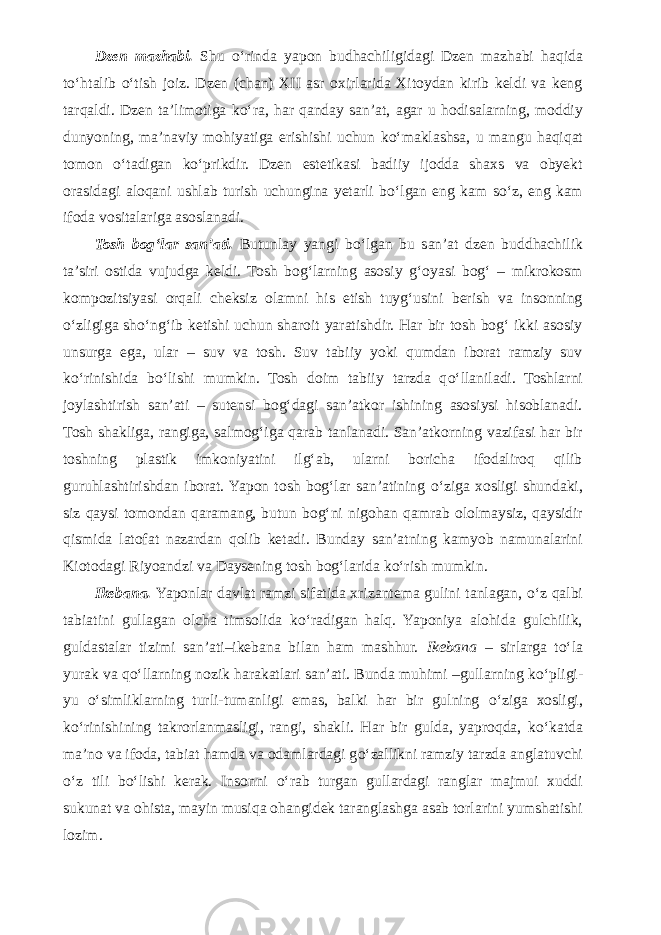 Dzen mazhabi. Shu о ‘rinda yapon budhachiligidagi Dzen mazhabi haqida t о ‘htalib о ‘tish joiz. Dzen (chan) XII asr oxirlarida Xitoydan kirib keldi va keng tarqaldi. Dzen ta’limotiga k о ‘ra, har qanday san’at, agar u hodisalarning, moddiy dunyoning, ma’naviy mohiyatiga erishishi uchun k о ‘maklashsa, u mangu haqiqat tomon о ‘tadigan k о ‘prikdir. Dzen estetikasi badiiy ijodda shaxs va obyekt orasidagi aloqani ushlab turish uchungina yetarli b о ‘lgan eng kam s о ‘z, eng kam ifoda vositalariga asoslanadi. Tosh bog‘lar san’ati. Butunlay yangi b о ‘lgan bu san’at dzen buddhachilik ta’siri ostida vujudga keldi. Tosh bog‘larning asosiy g‘oyasi bog‘ – mikrokosm kompozitsiyasi orqali cheksiz olamni his etish tuyg‘usini berish va insonning о ‘zligiga sh о ‘ng‘ib ketishi uchun sharoit yaratishdir. Har bir tosh bog‘ ikki asosiy unsurga ega, ular – suv va tosh. Suv tabiiy yoki qumdan iborat ramziy suv k о ‘rinishida b о ‘lishi mumkin. Tosh doim tabiiy tarzda q о ‘llaniladi. Toshlarni joylashtirish san’ati – sutensi bog‘dagi san’atkor ishining asosiysi hisoblanadi. Tosh shakliga, rangiga, salmog‘iga qarab tanlanadi. San’atkorning vazifasi har bir toshning plastik imkoniyatini ilg‘ab, ularni boricha ifodaliroq qilib guruhlashtirishdan iborat. Yapon tosh bog‘lar san’atining о ‘ziga xosligi shundaki, siz qaysi tomondan qaramang, butun bog‘ni nigohan qamrab ololmaysiz, qaysidir qismida latofat nazardan qolib ketadi. Bunday san’atning kamyob namunalarini Kiotodagi Riyoandzi va Daysening tosh bog‘larida k о ‘rish mumkin. Ikebana. Yaponlar davlat ramzi sifatida xrizantema gulini tanlagan, о ‘z qalbi tabiatini gullagan olcha timsolida k о ‘radigan halq. Yaponiya alohida gulchilik, guldastalar tizimi san’ati–ikebana bilan ham mashhur. Ikebana – sirlarga t о ‘la yurak va q о ‘llarning nozik harakatlari san’ati. Bunda muhimi –gullarning k о ‘pligi- yu о ‘simliklarning turli-tumanligi emas, balki har bir gulning о ‘ziga xosligi, k о ‘rinishining takrorlanmasligi, rangi, shakli. Har bir gulda, yaproqda, k о ‘katda ma’no va ifoda, tabiat hamda va odamlardagi g о ‘zallikni ramziy tarzda anglatuvchi о ‘z tili b о ‘lishi kerak. Insonni о ‘rab turgan gullardagi ranglar majmui xuddi sukunat va ohista, mayin musiqa ohangidek taranglashga asab torlarini yumshatishi lozim. 