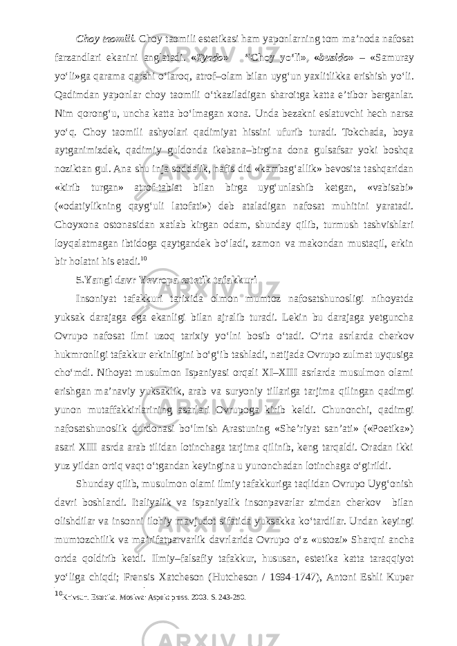 Choy taomili. Choy taomili estetikasi ham yaponlarning tom ma’noda nafosat farzandlari ekanini anglatadi. « Tyado » – “Choy y о ‘li», « busido » – «Samuray y о ‘li»ga qarama qarshi о ‘laroq, atrof–olam bilan uyg‘un yaxlitlikka erishish y о ‘li. Qadimdan yaponlar choy taomili о ‘tkaziladigan sharoitga katta e’tibor berganlar. Nim qorong‘u, uncha katta b о ‘lmagan xona. Unda bezakni eslatuvchi hech narsa y о ‘q. Choy taomili ashyolari qadimiyat hissini ufurib turadi. Tokchada, boya aytganimizdek, qadimiy guldonda ikebana–birgina dona gulsafsar yoki boshqa noziktan gul. Ana shu inja soddalik, nafis did «kambag‘allik» bevosita tashqaridan «kirib turgan» atrof-tabiat bilan birga uyg‘unlashib ketgan, «vabisabi» («odatiylikning qayg‘uli latofati») deb ataladigan nafosat muhitini yaratadi. Choyxona ostonasidan xatlab kirgan odam, shunday qilib, turmush tashvishlari loyqalatmagan ibtidoga qaytgandek b о ‘ladi, zamon va makondan mustaqil, erkin bir holatni his etadi. 10 5.Yangi davr Yevropa estetik tafakkuri Insoniyat tafakkuri tarixida olmon mumtoz nafosatshunosligi nihoyatda yuksak darajaga ega ekanligi bilan ajralib turadi. Lekin bu darajaga yetguncha Ovrupo nafosat ilmi uzoq tarixiy y о ‘lni bosib о ‘tadi. О ‘rta asrlarda cherkov hukmronligi tafakkur erkinligini b о ‘g‘ib tashladi, natijada Ovrupo zulmat uyqusiga ch о ‘mdi. Nihoyat musulmon Ispaniyasi orqali XI–XIII asrlarda musulmon olami erishgan ma’naviy yuksaklik, arab va suryoniy tillariga tarjima qilingan qadimgi yunon mutaffakkirlarining asarlari Ovrupoga kirib keldi. Chunonchi, qadimgi nafosatshunoslik durdonasi b о ‘lmish Arastuning «She’riyat san’ati» («Poetika») asari XIII asrda arab tilidan lotinchaga tarjima qilinib, keng tarqaldi. Oradan ikki yuz yildan ortiq vaqt о ‘tgandan keyingina u yunonchadan lotinchaga о ‘girildi. Shunday qilib, musulmon olami ilmiy tafakkuriga taqlidan Ovrupo Uyg‘onish davri boshlandi. Italiyalik va ispaniyalik insonpavarlar zimdan cherkov bilan olishdilar va insonni ilohiy mavjudot sifatida yuksakka k о ‘tardilar. Undan keyingi mumtozchilik va ma’rifatparvarlik davrlarida Ovrupo о ‘z «ustozi» Sharqni ancha ortda qoldirib ketdi. Ilmiy–falsafiy tafakkur, hususan, estetika katta taraqqiyot y о ‘liga chiqdi; Frensis Xatcheson (Hutcheson / 1694-1747), Antoni Eshli Kuper 10 Krivsun. Estetika. Moskva: Aspekt press. 2003. S. 243-250. 