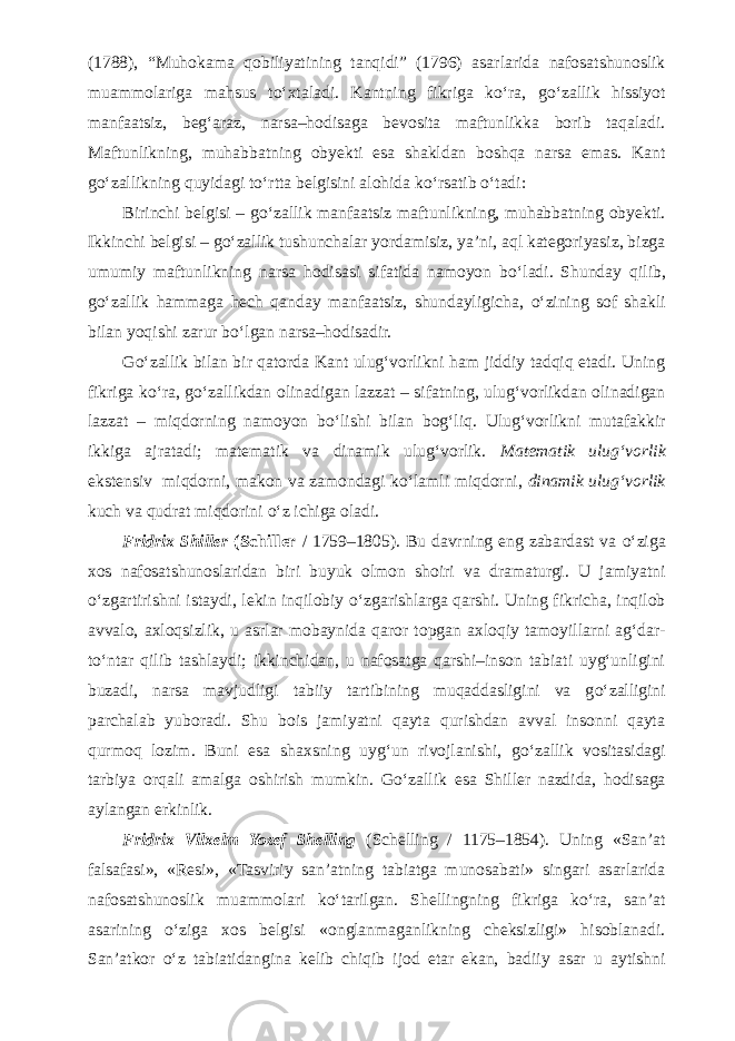 (1788), “Muhokama qobiliyatining tanqidi” (1796) asarlarida nafosatshunoslik muammolariga mahsus t о ‘xtaladi. Kantning fikriga k о ‘ra, g о ‘zallik hissiyot manfaatsiz, beg‘araz, narsa–hodisaga bevosita maftunlikka borib taqaladi. Maftunlikning, muhabbatning obyekti esa shakldan boshqa narsa emas. Kant g о ‘zallikning quyidagi t о ‘rtta belgisini alohida k о ‘rsatib о ‘tadi: Birinchi belgisi – g о ‘zallik manfaatsiz maftunlikning, muhabbatning obyekti. Ikkinchi belgisi – g о ‘zallik tushunchalar yordamisiz, ya’ni, aql kategoriyasiz, bizga umumiy maftunlikning narsa hodisasi sifatida namoyon b о ‘ladi. Shunday qilib, g о ‘zallik hammaga hech qanday manfaatsiz, shundayligicha, о ‘zining sof shakli bilan yoqishi zarur b о ‘lgan narsa–hodisadir. G о ‘zallik bilan bir qatorda Kant ulug‘vorlikni ham jiddiy tadqiq etadi. Uning fikriga k о ‘ra, g о ‘zallikdan olinadigan lazzat – sifatning, ulug‘vorlikdan olinadigan lazzat – miqdorning namoyon b о ‘lishi bilan bog‘liq. Ulug‘vorlikni mutafakkir ikkiga ajratadi; matematik va dinamik ulug‘vorlik. Matematik ulug‘vorlik ekstensiv miqdorni, makon va zamondagi k о ‘lamli miqdorni, dinamik ulug‘vorlik kuch va qudrat miqdorini о ‘z ichiga oladi. Fridrix Shiller (Schiller / 1759–1805). Bu davrning eng zabardast va о ‘ziga xos nafosatshunoslaridan biri buyuk olmon shoiri va dramaturgi. U jamiyatni о ‘zgartirishni istaydi, lekin inqilobiy о ‘zgarishlarga qarshi. Uning fikricha, inqilob avvalo, axloqsizlik, u asrlar mobaynida qaror topgan axloqiy tamoyillarni ag‘dar- t о ‘ntar qilib tashlaydi; ikkinchidan, u nafosatga qarshi–inson tabiati uyg‘unligini buzadi, narsa mavjudligi tabiiy tartibining muqaddasligini va g о ‘zalligini parchalab yuboradi. Shu bois jamiyatni qayta qurishdan avval insonni qayta qurmoq lozim. Buni esa shaxsning uyg‘un rivojlanishi, g о ‘zallik vositasidagi tarbiya orqali amalga oshirish mumkin. G о ‘zallik esa Shiller nazdida, hodisaga aylangan erkinlik. Fridrix Vilxelm Yozef Shelling (Schelling / 1175–1854). Uning «San’at falsafasi», «Resi», «Tasviriy san’atning tabiatga munosabati» singari asarlarida nafosatshunoslik muammolari k о ‘tarilgan. Shellingning fikriga k о ‘ra, san’at asarining о ‘ziga xos belgisi «onglanmaganlikning cheksizligi» hisoblanadi. San’atkor о ‘z tabiatidangina kelib chiqib ijod etar ekan, badiiy asar u aytishni 