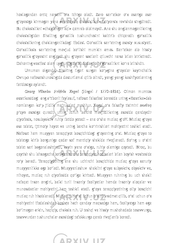 hoxlagandan ortiq narsani о ‘z ichiga oladi. Zero san’atkor о ‘z asariga asar g‘oyasiga kirmagan yana «qandaydir cheksizlikni» ixtiyorsiz ravishda singdiradi. Bu cheksizlikni «cheklangan aql» qamrab ololmaydi. Ana shu onglanmaganlikning cheksizligidan Shelling g о ‘zallik tushunchasini keltirib chiqaradi: g о ‘zallik cheksizlikning cheklanganlikdagi ifodasi. G о ‘zallik san’atning asosiy xususiyati. G о ‘zalliksiz san’atning mavjud b о ‘lishi mumkin emas. San’atkor alo hissiy g о ‘zallik g‘oyasini anglaydi shu g‘oyani sezilarli qiluvchi narsa bilan biriktiradi. Dahoning vazifasi olam uyg‘unligida Xudodagi oliy g о ‘zallikni k о ‘ra bilishdir. Umuman olganda, Shelling ilgari surgan k о ‘pgina g‘oyalar keyinchalik Ovrupo nafosatshunosligida dasturilamal qilib olindi, yangi-yangi kashfiyotlarning ibtidosiga aylandi. Georg Vilxelm Fridrix Xegel (Hegel / 1770–1831). Olmon mumtoz estetikasidagi eng e’tiborli faylasuf, nafosat falsafasi borasida uning «Estetika»deb nomlangan k о ‘p jildlik ma’ruzalari mashhur. Xegel о ‘z falsafiy tizimini mutlaq g‘oya asosiga quradi; uning uchun barcha mavjudlikning asosida qandaydir qiyofasiz, nosubyektiv ruhiy ibtido yotadi – ana о ‘sha mutlaq g‘oY. Mutlaq g‘oya esa tabiat, ijtimoiy hayot va uning barcha k о ‘rinishlari mohiyatini tashkil etadi. Nafosat ham muayyan taraqqiyot bosqichidagi g‘oyaning о ‘zi. Mutlaq g‘oya to tabiatga kirib borguniga qadar sof mantiqiy shaklda rivojlanadi. S о ‘ng u о ‘zini tabiat sari begonalashtiradi, keyin yana о ‘ziga, ruhiy olamiga qaytadi. Biroq, bu qaytish shu lahzagacha b о ‘lgan barcha taraqqiyot hodisalari bilan boyish vositasida r о ‘y beradi. Taraqqiyotning ana shu uchinchi bosqichida mutlaq g‘oya zaruriy muayyanlikka ega b о ‘ladi. Muayyanlashuv shaklini g‘oya subyektiv, obyektiv va, nihoyat, mutlaq ruh qiyofasida q о ‘lga kiritadi. Muayyan ruhning bu uch shakli nafaqat inson ongini, balki turli insoniy faoliyatlar hamda insoniy aloqalar va munosabatlar mohiyatini ham tashkil etadi. g‘oya taraqqiyotining oliy bosqichi mutlaq ruh hisoblanadi. Mutlaq ruh о ‘zi uchun о ‘zini predmet qilib, о ‘zi uchun о ‘z mohiyatini ifodalashdan boshqa hech qanday maqsadga ham, faoliyatga ham ega b о ‘lmagan erkin, haqiqiy, cheksiz ruh. U tashqi va hissiy mushohadada tasavvurga, tasavvurdan tushunchalar asosidagi tafakkurga qarab rivojlanib boradi. 