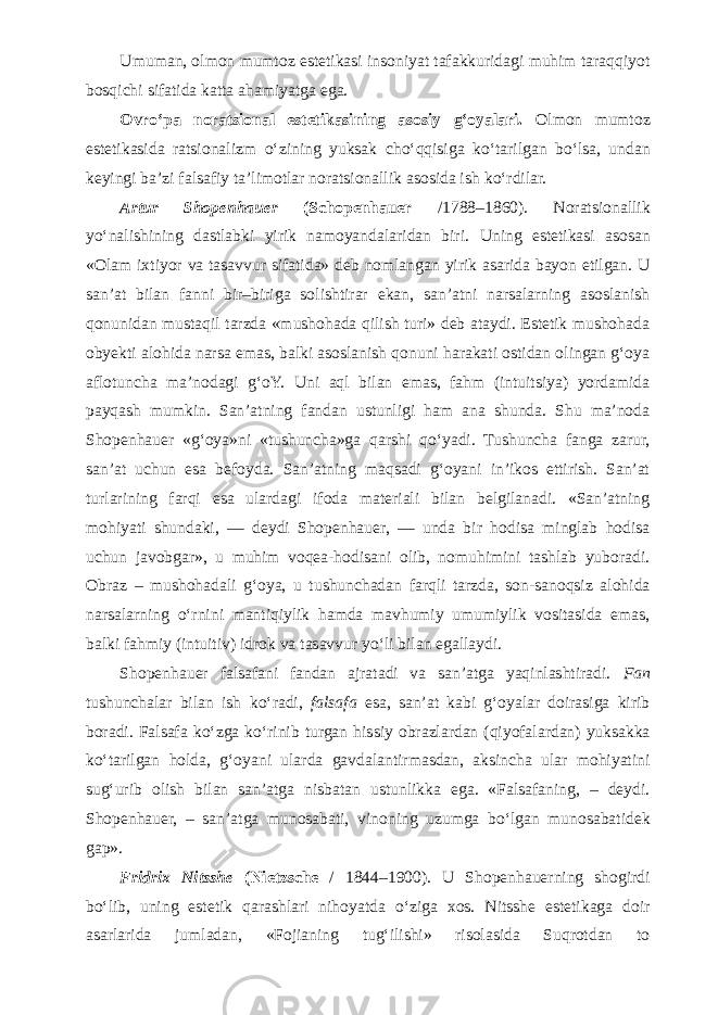 Umuman, olmon mumtoz estetikasi insoniyat tafakkuridagi muhim taraqqiyot bosqichi sifatida katta ahamiyatga ega. Ovr о ‘pa noratsional estetikasining asosiy g‘oyalari. Olmon mumtoz estetikasida ratsionalizm о ‘zining yuksak ch о ‘qqisiga k о ‘tarilgan b о ‘lsa, undan keyingi ba’zi falsafiy ta’limotlar noratsionallik asosida ish k о ‘rdilar. Artur Shopenhauer (Schopenhauer /1788–1860). Noratsionallik y о ‘nalishining dastlabki yirik namoyandalaridan biri. Uning estetikasi asosan «Olam ixtiyor va tasavvur sifatida» deb nomlangan yirik asarida bayon etilgan. U san’at bilan fanni bir–biriga solishtirar ekan, san’atni narsalarning asoslanish qonunidan mustaqil tarzda «mushohada qilish turi» deb ataydi. Estetik mushohada obyekti alohida narsa emas, balki asoslanish qonuni harakati ostidan olingan g‘oya aflotuncha ma’nodagi g‘oY. Uni aql bilan emas, fahm (intuitsiya) yordamida payqash mumkin. San’atning fandan ustunligi ham ana shunda. Shu ma’noda Shopenhauer «g‘oya»ni «tushuncha»ga qarshi q о ‘yadi. Tushuncha fanga zarur, san’at uchun esa befoyda. San’atning maqsadi g‘oyani in’ikos ettirish. San’at turlarining farqi esa ulardagi ifoda materiali bilan belgilanadi. «San’atning mohiyati shundaki, — deydi Shopenhauer, — unda bir hodisa minglab hodisa uchun javobgar», u muhim voqea-hodisani olib, nomuhimini tashlab yuboradi. Obraz – mushohadali g‘oya, u tushunchadan farqli tarzda, son-sanoqsiz alohida narsalarning о ‘rnini mantiqiylik hamda mavhumiy umumiylik vositasida emas, balki fahmiy (intuitiv) idrok va tasavvur y о ‘li bilan egallaydi. Shopenhauer falsafani fandan ajratadi va san’atga yaqinlashtiradi. Fan tushunchalar bilan ish k о ‘radi, falsafa esa, san’at kabi g‘oyalar doirasiga kirib boradi. Falsafa k о ‘zga k о ‘rinib turgan hissiy obrazlardan (qiyofalardan) yuksakka k о ‘tarilgan holda, g‘oyani ularda gavdalantirmasdan, aksincha ular mohiyatini sug‘urib olish bilan san’atga nisbatan ustunlikka ega. «Falsafaning, – deydi. Shopenhauer, – san’atga munosabati, vinoning uzumga b о ‘lgan munosabatidek gap». Fridrix Nitsshe (Nietzsche / 1844–1900). U Shopenhauerning shogirdi b о ‘lib, uning estetik qarashlari nihoyatda о ‘ziga xos. Nitsshe estetikaga doir asarlarida jumladan, «Fojianing tug‘ilishi» risolasida Suqrotdan to 