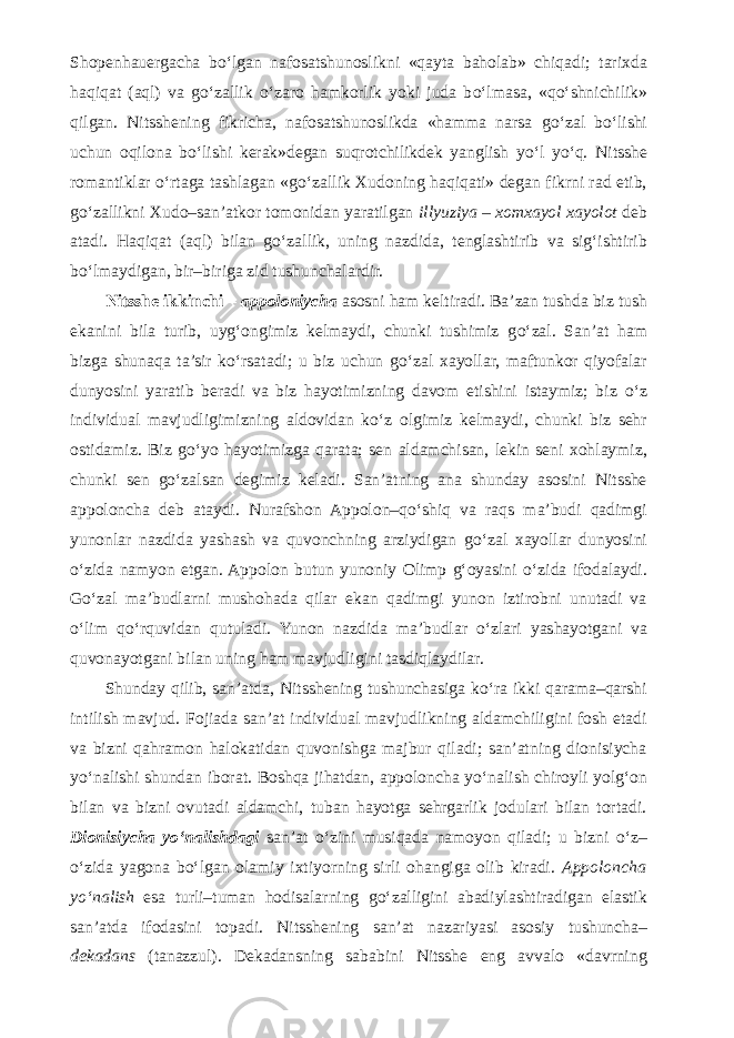 Shopenhauergacha b о ‘lgan nafosatshunoslikni «qayta baholab» chiqadi; tarixda haqiqat (aql) va g о ‘zallik о ‘zaro hamkorlik yoki juda b о ‘lmasa, «q о ‘shnichilik» qilgan. Nitsshening fikricha, nafosatshunoslikda «hamma narsa g о ‘zal b о ‘lishi uchun oqilona b о ‘lishi kerak»degan suqrotchilikdek yanglish y о ‘l y о ‘q. Nitsshe romantiklar о ‘rtaga tashlagan «g о ‘zallik Xudoning haqiqati» degan fikrni rad etib, g о ‘zallikni Xudo–san’atkor tomonidan yaratilgan illyuziya – xomxayol xayolot deb atadi. Haqiqat (aql) bilan g о ‘zallik, uning nazdida, tenglashtirib va sig‘ishtirib b о ‘lmaydigan, bir–biriga zid tushunchalardir. Nitsshe ikkinchi – appoloniycha asosni ham keltiradi. Ba’zan tushda biz tush ekanini bila turib, uyg‘ongimiz kelmaydi, chunki tushimiz g о ‘zal. San’at ham bizga shunaqa ta’sir k о ‘rsatadi; u biz uchun g о ‘zal xayollar, maftunkor qiyofalar dunyosini yaratib beradi va biz hayotimizning davom etishini istaymiz; biz о ‘z individual mavjudligimizning aldovidan k о ‘z olgimiz kelmaydi, chunki biz sehr ostidamiz. Biz g о ‘yo hayotimizga qarata; sen aldamchisan, lekin seni xohlaymiz, chunki sen g о ‘zalsan degimiz keladi. San’atning ana shunday asosini Nitsshe appoloncha deb ataydi. Nurafshon Appolon–q о ‘shiq va raqs ma’budi qadimgi yunonlar nazdida yashash va quvonchning arziydigan g о ‘zal xayollar dunyosini о ‘zida namyon etgan. Appolon butun yunoniy Olimp g‘oyasini о ‘zida ifodalaydi. G о ‘zal ma’budlarni mushohada qilar ekan qadimgi yunon iztirobni unutadi va о ‘lim q о ‘rquvidan qutuladi. Yunon nazdida ma’budlar о ‘zlari yashayotgani va quvonayotgani bilan uning ham mavjudligini tasdiqlaydilar. Shunday qilib, san’atda, Nitsshening tushunchasiga k о ‘ra ikki qarama–qarshi intilish mavjud. Fojiada san’at individual mavjudlikning aldamchiligini fosh etadi va bizni qahramon halokatidan quvonishga majbur qiladi; san’atning dionisiycha y о ‘nalishi shundan iborat. Boshqa jihatdan, appoloncha y о ‘nalish chiroyli yolg‘on bilan va bizni ovutadi aldamchi, tuban hayotga sehrgarlik jodulari bilan tortadi. Dionisiycha y о ‘nalishdagi san’at о ‘zini musiqada namoyon qiladi; u bizni о ‘z– о ‘zida yagona b о ‘lgan olamiy ixtiyorning sirli ohangiga olib kiradi. Appoloncha y о ‘nalish esa turli–tuman hodisalarning g о ‘zalligini abadiylashtiradigan elastik san’atda ifodasini topadi. Nitsshening san’at nazariyasi asosiy tushuncha– dekadans (tanazzul). Dekadansning sababini Nitsshe eng avvalo «davrning 