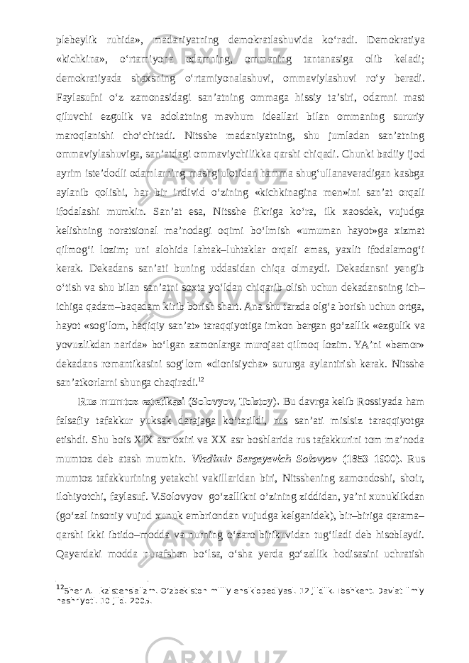 plebeylik ruhida», madaniyatning demokratlashuvida k о ‘radi. Demokratiya «kichkina», о ‘rtamiyona odamning, ommaning tantanasiga olib keladi; demokratiyada shaxsning о ‘rtamiyonalashuvi, ommaviylashuvi r о ‘y beradi. Faylasufni о ‘z zamonasidagi san’atning ommaga hissiy ta’siri, odamni mast qiluvchi ezgulik va adolatning mavhum ideallari bilan ommaning sururiy maroqlanishi ch о ‘chitadi. Nitsshe madaniyatning, shu jumladan san’atning ommaviylashuviga, san’atdagi ommaviychilikka qarshi chiqadi. Chunki badiiy ijod ayrim iste’dodli odamlarning mashg‘ulotidan hamma shug‘ullanaveradigan kasbga aylanib qolishi, har bir individ о ‘zining «kichkinagina men»ini san’at orqali ifodalashi mumkin. San’at esa, Nitsshe fikriga k о ‘ra, ilk xaosdek, vujudga kelishning noratsional ma’nodagi oqimi b о ‘lmish «umuman hayot»ga xizmat qilmog‘i lozim; uni alohida lahtak–luhtaklar orqali emas, yaxlit ifodalamog‘i kerak. Dekadans san’ati buning uddasidan chiqa olmaydi. Dekadansni yengib о ‘tish va shu bilan san’atni soxta y о ‘ldan chiqarib olish uchun dekadansning ich– ichiga qadam–baqadam kirib borish shart. Ana shu tarzda olg‘a borish uchun ortga, hayot «sog‘lom, haqiqiy san’at» taraqqiyotiga imkon bergan g о ‘zallik «ezgulik va yovuzlikdan narida» b о ‘lgan zamonlarga murojaat qilmoq lozim. YA’ni «bemor» dekadans romantikasini sog‘lom «dionisiycha» sururga aylantirish kerak. Nitsshe san’atkorlarni shunga chaqiradi. 12 Rus mumtoz estetikasi (Solovyov, Tolstoy). Bu davrga kelib Rossiyada ham falsafiy tafakkur yuksak darajaga k о ‘tarildi, rus san’ati mislsiz taraqqiyotga etishdi. Shu bois XIX asr oxiri va XX asr boshlarida rus tafakkurini tom ma’noda mumtoz deb atash mumkin. Vladimir Sergeyevich Solovyov (1853–1900). Rus mumtoz tafakkurining yetakchi vakillaridan biri, Nitsshening zamondoshi, shoir, ilohiyotchi, faylasuf. V.Solovyov g о ‘zallikni о ‘zining ziddidan, ya’ni xunuklikdan (g о ‘zal insoniy vujud xunuk embriondan vujudga kelganidek), bir–biriga qarama– qarshi ikki ibtido–modda va nurning о ‘zaro birikuvidan tug‘iladi deb hisoblaydi. Qayerdaki modda nurafshon b о ‘lsa, о ‘sha yerda g о ‘zallik hodisasini uchratish 12 Sher A. Ekzistensializm. О ‘zbekiston milliy ensiklopediyasi. 12 jildlik. Toshkent. Davlat ilmiy nashriyoti. 10-jild. 2005. 