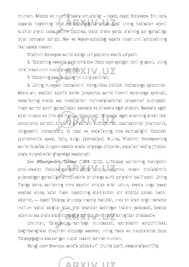 mumkin. Modda va nurning uzviy omuxtaligi – hayot, deydi Solovyov. Shu bois qayerda hayotning ichki t о ‘laqonligiga erishilsa yoki uning hodisalari «jonli kuchlar о ‘yini taassurotini» qoldirsa, tabiat о ‘sha yerda о ‘zining bor g о ‘zalliga bilan namoyon b о ‘ladi. Nur va hayot –tabiatdagi estetik mazmunni baholashning ikki asosiy mezoni. Vladimir Solovyov san’at oldiga uch yoqlama vazifa q о ‘yadi: 1. Tabiatning «estetik yopinchisida» ifoda topmaydigan jonli g‘oyani, uning ichki mazmunini moddiylashtirish; 2. Tabiatning estetik borlig‘ini ruhiylashtirish; 3. Uning muayyan hodisalarini mangulikka dahldor hodisalarga aylantirish. Mana shu vazifani bajarib borish jarayonida san’at ilhomli karomatga aylanadi, voqelikning о ‘zida esa moddiylikni ma’naviylashtirish jarayonlari kuchayadi. Inson san’ati komil g о ‘zallikdan bevosita va bilvosita ogoh etishdir. Bevosita ogoh etish musiqa va lirik she’riyatda ifodalanadi. Bilvosita ogoh etishning shakli ikki tomonlama b о ‘ladi: a) tabiiy g о ‘zallikni kuchaytirish, ideallashtirish (me’morlik, rangtasvirli manzaralar); b) ideal va voqelikning mos kelmasligini ifodalash (qahramonlik eposi, fojia, kulgu (komediya). Xullas, Vladimir Solovyovning san’at falsafasi dunyoni estetik tarzda r о ‘yobga chiqarish, voqelikni badiiy jihatdan qayta bunyod etish g‘oyasiga asoslanadi. Lev Nikolayevich Tolstoy (1828–1910). L.Tolstoy san’atning mohiyatini aniq–ravshan ifodalashga y о ‘l ochish uchun «hamma narsani chalkashtirib yuboradigan g о ‘zallik tushunchasini» bir chetga surib q о ‘yishni taklif etadi. Uning fikriga k о ‘ra, san’atning nima ekanini aniqlab olish uchun, avvalo unga lazzat vositasi emas, balki inson hayotining shartlaridan biri sifatida qarash lozim. «San’at, — deydi Tolstoy, shunday insoniy fazilatki, unda bir kishi ongli ravishda ma’lum tashqi belgilar bilan о ‘zi boshidan kechirgan hislarni yetkazadi, boshqa odamlar esa о ‘sha xislarni о ‘ziga yuqtirib, ularni qayta k о ‘ngildan о ‘tkazadi». Umuman, Tolstoyning san’atga munosabati, san’atkorni xalqchillikka, bag‘rikenglikka chaqirishi diqqatga sazovor; uning risola va maqolalarida faqat Tolstoygagina xos b о ‘lgan nuqtai nazarni k о ‘rish mumkin. Yangi davr Yevropa estetik tafakkuri (ruhiy taxlil, ekzstensiyachilik) 