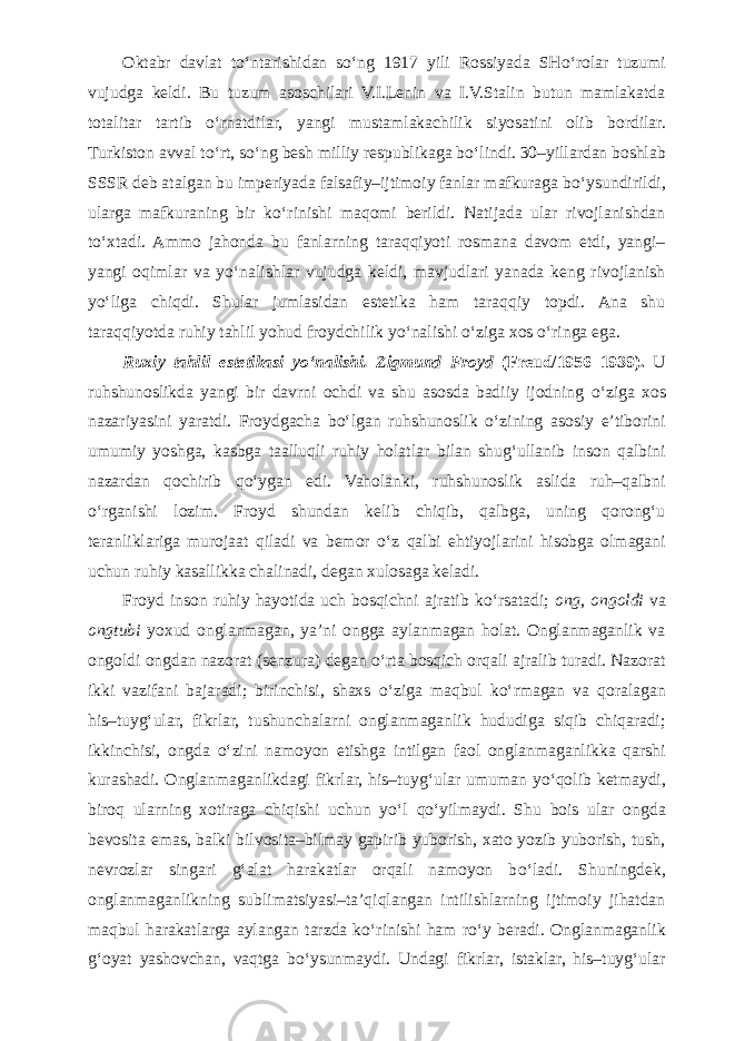 Oktabr davlat t о ‘ntarishidan s о ‘ng 1917 yili Rossiyada SH о ‘rolar tuzumi vujudga keldi. Bu tuzum asoschilari V.I.Lenin va I.V.Stalin butun mamlakatda totalitar tartib о ‘rnatdilar, yangi mustamlakachilik siyosatini olib bordilar. Turkiston avval t о ‘rt, s о ‘ng besh milliy respublikaga b о ‘lindi. 30–yillardan boshlab SSSR deb atalgan bu imperiyada falsafiy–ijtimoiy fanlar mafkuraga b о ‘ysundirildi, ularga mafkuraning bir k о ‘rinishi maqomi berildi. Natijada ular rivojlanishdan t о ‘xtadi. Ammo jahonda bu fanlarning taraqqiyoti rosmana davom etdi, yangi– yangi oqimlar va y о ‘nalishlar vujudga keldi, mavjudlari yanada keng rivojlanish y о ‘liga chiqdi. Shular jumlasidan estetika ham taraqqiy topdi. Ana shu taraqqiyotda ruhiy tahlil yohud froydchilik y о ‘nalishi о ‘ziga xos о ‘ringa ega. Ruxiy tahlil estetikasi y о ‘nalishi. Zigmund Froyd (Freud/1956–1939). U ruhshunoslikda yangi bir davrni ochdi va shu asosda badiiy ijodning о ‘ziga xos nazariyasini yaratdi. Froydgacha b о ‘lgan ruhshunoslik о ‘zining asosiy e’tiborini umumiy yoshga, kasbga taalluqli ruhiy holatlar bilan shug‘ullanib inson qalbini nazardan qochirib q о ‘ygan edi. Vaholanki, ruhshunoslik aslida ruh–qalbni о ‘rganishi lozim. Froyd shundan kelib chiqib, qalbga, uning qorong‘u teranliklariga murojaat qiladi va bemor о ‘z qalbi ehtiyojlarini hisobga olmagani uchun ruhiy kasallikka chalinadi, degan xulosaga keladi. Froyd inson ruhiy hayotida uch bosqichni ajratib k о ‘rsatadi; ong , ongoldi va ongtubi yoxud onglanmagan, ya’ni ongga aylanmagan holat. Onglanmaganlik va ongoldi ongdan nazorat (senzura) degan о ‘rta bosqich orqali ajralib turadi. Nazorat ikki vazifani bajaradi; birinchisi, shaxs о ‘ziga maqbul k о ‘rmagan va qoralagan his–tuyg‘ular, fikrlar, tushunchalarni onglanmaganlik hududiga siqib chiqaradi; ikkinchisi, ongda о ‘zini namoyon etishga intilgan faol onglanmaganlikka qarshi kurashadi. Onglanmaganlikdagi fikrlar, his–tuyg‘ular umuman y о ‘qolib ketmaydi, biroq ularning xotiraga chiqishi uchun y о ‘l q о ‘yilmaydi. Shu bois ular ongda bevosita emas, balki bilvosita–bilmay gapirib yuborish, xato yozib yuborish, tush, nevrozlar singari g‘alat harakatlar orqali namoyon b о ‘ladi. Shuningdek, onglanmaganlikning sublimatsiyasi–ta’qiqlangan intilishlarning ijtimoiy jihatdan maqbul harakatlarga aylangan tarzda k о ‘rinishi ham r о ‘y beradi. Onglanmaganlik g‘oyat yashovchan, vaqtga b о ‘ysunmaydi. Undagi fikrlar, istaklar, his–tuyg‘ular 