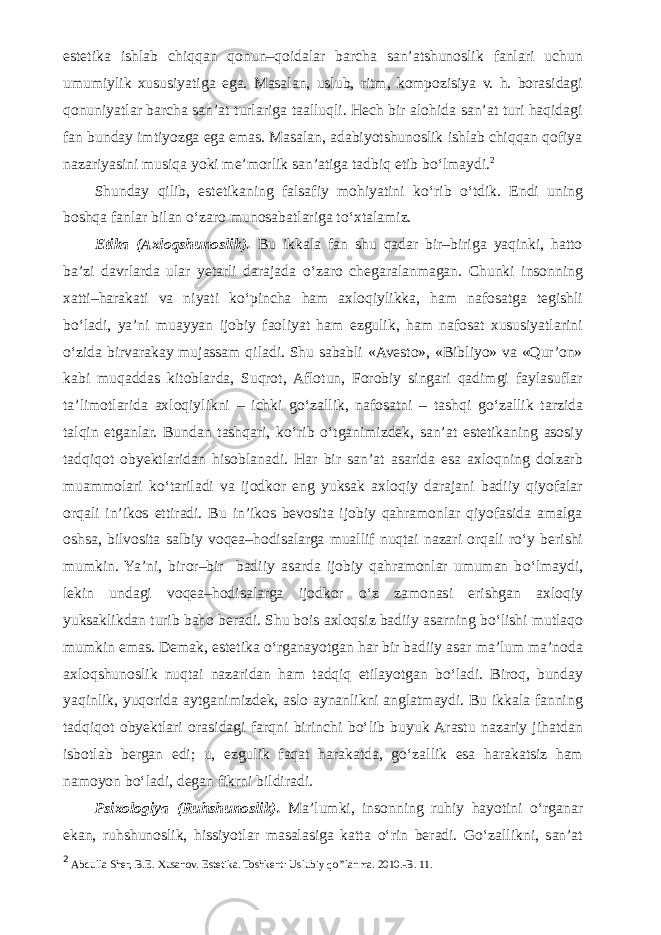 estetika ishlab chiqqan qonun–qoidalar barcha san’atshunoslik fanlari uchun umumiylik xususiyatiga ega. Masalan, uslub, ritm, kompozisiya v. h. borasidagi qonuniyatlar barcha san’at turlariga taalluqli. Hech bir alohida san’at turi haqidagi fan bunday imtiyozga ega emas. Masalan, adabiyotshunoslik ishlab chiqqan qofiya nazariyasini musiqa yoki me’morlik san’atiga tadbiq etib b о ‘lmaydi. 2 Shunday qilib, estetikaning falsafiy mohiyatini k о ‘rib о ‘tdik. Endi uning boshqa fanlar bilan о ‘zaro munosabatlariga t о ‘xtalamiz. Etika (Axloqshunoslik). Bu ikkala fan shu qadar bir–biriga yaqinki, hatto ba’zi davrlarda ular yetarli darajada о ‘zaro chegaralanmagan. Chunki insonning xatti–harakati va niyati k о ‘pincha ham axloqiylikka, ham nafosatga tegishli b о ‘ladi, ya’ni muayyan ijobiy faoliyat ham ezgulik, ham nafosat xususiyatlarini о ‘zida birvarakay mujassam qiladi. Shu sababli «Avesto», «Bibliyo» va «Qur’on» kabi muqaddas kitoblarda, Suqrot, Aflotun, Forobiy singari qadimgi faylasuflar ta’limotlarida axloqiylikni – ichki g о ‘zallik, nafosatni – tashqi g о ‘zallik tarzida talqin etganlar. Bundan tashqari, k о ‘rib о ‘tganimizdek, san’at estetikaning asosiy tadqiqot obyektlaridan hisoblanadi. Har bir san’at asarida esa axloqning dolzarb muammolari k о ‘tariladi va ijodkor eng yuksak axloqiy darajani badiiy qiyofalar orqali in’ikos ettiradi. Bu in’ikos bevosita ijobiy qahramonlar qiyofasida amalga oshsa, bilvosita salbiy voqea–hodisalarga muallif nuqtai nazari orqali r о ‘y berishi mumkin. Ya’ni, biror–bir badiiy asarda ijobiy qahramonlar umuman b о ‘lmaydi, lekin undagi voqea–hodisalarga ijodkor о ‘z zamonasi erishgan axloqiy yuksaklikdan turib baho beradi. Shu bois axloqsiz badiiy asarning b о ‘lishi mutlaqo mumkin emas. Demak, estetika о ‘rganayotgan har bir badiiy asar ma’lum ma’noda axloqshunoslik nuqtai nazaridan ham tadqiq etilayotgan b о ‘ladi. Biroq, bunday yaqinlik, yuqorida aytganimizdek, aslo aynanlikni anglatmaydi. Bu ikkala fanning tadqiqot obyektlari orasidagi farqni birinchi b о ‘lib buyuk Arastu nazariy jihatdan isbotlab bergan edi; u, ezgulik faqat harakatda, g о ‘zallik esa harakatsiz ham namoyon b о ‘ladi, degan fikrni bildiradi. Psixologiya (Ruhshunoslik). Ma’lumki, insonning ruhiy hayotini о ‘rganar ekan, ruhshunoslik, hissiyotlar masalasiga katta о ‘rin beradi. G о ‘zallikni, san’at 2 Abdulla Sher, B.E. Xusanov. Estetika. Toshkent: Uslubiy qo’’lanma. 2010.-B. 11. 