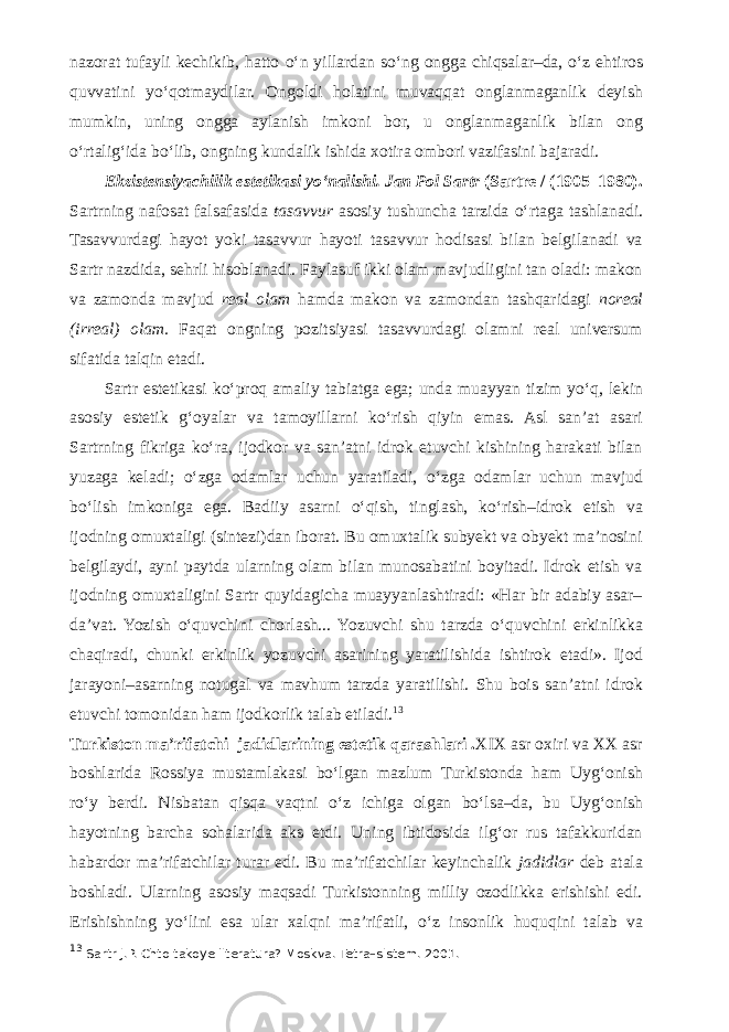 nazorat tufayli kechikib, hatto о ‘n yillardan s о ‘ng ongga chiqsalar–da, о ‘z ehtiros quvvatini y о ‘qotmaydilar. Ongoldi holatini muvaqqat onglanmaganlik deyish mumkin, uning ongga aylanish imkoni bor, u onglanmaganlik bilan ong о ‘rtalig‘ida b о ‘lib, ongning kundalik ishida xotira ombori vazifasini bajaradi. Ekzistensiyachilik estetikasi y о ‘nalishi. Jan Pol Sartr (Sartre / (1905–1980). Sartrning nafosat falsafasida tasavvur asosiy tushuncha tarzida о ‘rtaga tashlanadi. Tasavvurdagi hayot yoki tasavvur hayoti tasavvur hodisasi bilan belgilanadi va Sartr nazdida, sehrli hisoblanadi. Faylasuf ikki olam mavjudligini tan oladi: makon va zamonda mavjud real olam hamda makon va zamondan tashqaridagi noreal (irreal) olam. Faqat ongning pozitsiyasi tasavvurdagi olamni real universum sifatida talqin etadi. Sartr estetikasi k о ‘proq amaliy tabiatga ega; unda muayyan tizim y о ‘q, lekin asosiy estetik g‘oyalar va tamoyillarni k о ‘rish qiyin emas. Asl san’at asari Sartrning fikriga k о ‘ra, ijodkor va san’atni idrok etuvchi kishining harakati bilan yuzaga keladi; о ‘zga odamlar uchun yaratiladi, о ‘zga odamlar uchun mavjud b о ‘lish imkoniga ega. Badiiy asarni о ‘qish, tinglash, k о ‘rish–idrok etish va ijodning omuxtaligi (sintezi)dan iborat. Bu omuxtalik subyekt va obyekt ma’nosini belgilaydi, ayni paytda ularning olam bilan munosabatini boyitadi. Idrok etish va ijodning omuxtaligini Sartr quyidagicha muayyanlashtiradi: «Har bir adabiy asar– da’vat. Yozish о ‘quvchini chorlash... Yozuvchi shu tarzda о ‘quvchini erkinlikka chaqiradi, chunki erkinlik yozuvchi asarining yaratilishida ishtirok etadi». Ijod jarayoni–asarning notugal va mavhum tarzda yaratilishi. Shu bois san’atni idrok etuvchi tomonidan ham ijodkorlik talab etiladi. 13 Turkiston ma’rifatchi–jadidlarining estetik qarashlari . XIX asr oxiri va XX asr boshlarida Rossiya mustamlakasi b о ‘lgan mazlum Turkistonda ham Uyg‘onish r о ‘y berdi. Nisbatan qisqa vaqtni о ‘z ichiga olgan b о ‘lsa–da, bu Uyg‘onish hayotning barcha sohalarida aks etdi. Uning ibtidosida ilg‘or rus tafakkuridan habardor ma’rifatchilar turar edi. Bu ma’rifatchilar keyinchalik jadidlar deb atala boshladi. Ularning asosiy maqsadi Turkistonning milliy ozodlikka erishishi edi. Erishishning y о ‘lini esa ular xalqni ma’rifatli, о ‘z insonlik huquqini talab va 13 Sartr J.P. Chto takoye literatura? Moskva. Tetra–sistem. 2001. 