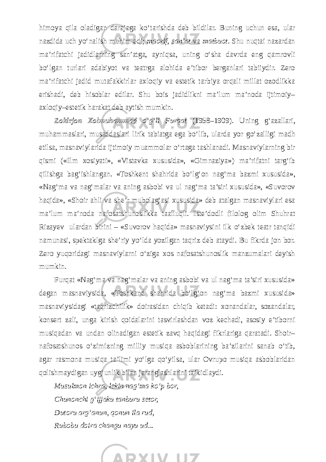 himoya qila oladigan darajaga k о ‘tarishda deb bildilar. Buning uchun esa, ular nazdida uch y о ‘nalish muhim edi; maorif , san’at va matbuot . Shu nuqtai nazardan ma’rifatchi jadidlarning san’atga, ayniqsa, uning о ‘sha davrda eng qamrovli b о ‘lgan turlari adabiyot va teatrga alohida e’tibor berganlari tabiiydir. Zero ma’rifatchi jadid mutafakkirlar axloqiy va estetik tarbiya orqali millat ozodlikka erishadi, deb hisoblar edilar. Shu bois jadidlikni ma’lum ma’noda ijtimoiy– axloqiy–estetik harakat deb aytish mumkin. Zokirjon Xolmuhammad о ‘g‘li Furqat (1958–1909). Uning g‘azallari, muhammaslari, musaddaslari lirik tabiatga ega b о ‘lib, ularda yor g о ‘zalligi madh etilsa, masnaviylarida ijtimoiy muammolar о ‘rtaga tashlanadi. Masnaviylarning bir qismi («Ilm xosiyati», «Vistavka xususida», «Gimnaziya») ma’rifatni targ‘ib qilishga bag‘ishlangan. «Toshkent shahrida b о ‘lg‘on nag‘ma bazmi xususida», «Nag‘ma va nag‘malar va aning asbobi va ul nag‘ma ta’siri xususida», «Suvorov haqida», «Shoir ahli va she’r mubolag‘asi xususida» deb atalgan masnaviylari esa ma’lum ma’noda nafosatshunoslikka taalluqli. Iste’dodli filolog olim Shuhrat Rizayev ulardan birini – «Suvorov haqida» masnaviysini ilk о ‘zbek teatr tanqidi namunasi, spektaklga she’riy y о ‘lda yozilgan taqriz deb ataydi. Bu fikrda jon bor. Zero yuqoridagi masnaviylarni о ‘ziga xos nafosatshunoslik manzumalari deyish mumkin. Furqat «Nag‘ma va nag‘malar va aning asbobi va ul nag‘ma ta’siri xususida» degan masnaviysida, «Toshkand shahrida bо‘lg‘on nag‘ma bazmi xususida» masnaviysidagi «taqrizchilik» doirasidan chiqib ketadi: xonandalar, sozandalar, konsert zali, unga kirish qoidalarini tasvirlashdan voz kechadi, asosiy e’tiborni musiqadan va undan olinadigan estetik zavq haqidagi fikrlariga qaratadi. Shoir– nafosatshunos о‘zimizning milliy musiqa asboblarining ba’zilarini sanab о‘tib, agar rasmona musiqa ta’limi yо‘lga qо‘yilsa, ular Ovrupo musiqa asboblaridan qolishmaydigan uyg‘unlik bilan jaranglashlarini ta’kidlaydi. Musulmon ichra, lekin nag‘ma k о ‘p bor, Chunonchi g‘ijjaku tanburu setor, Dutoru arg‘anun, qonun ila rud, Rubobu doira changu nayu ud... 