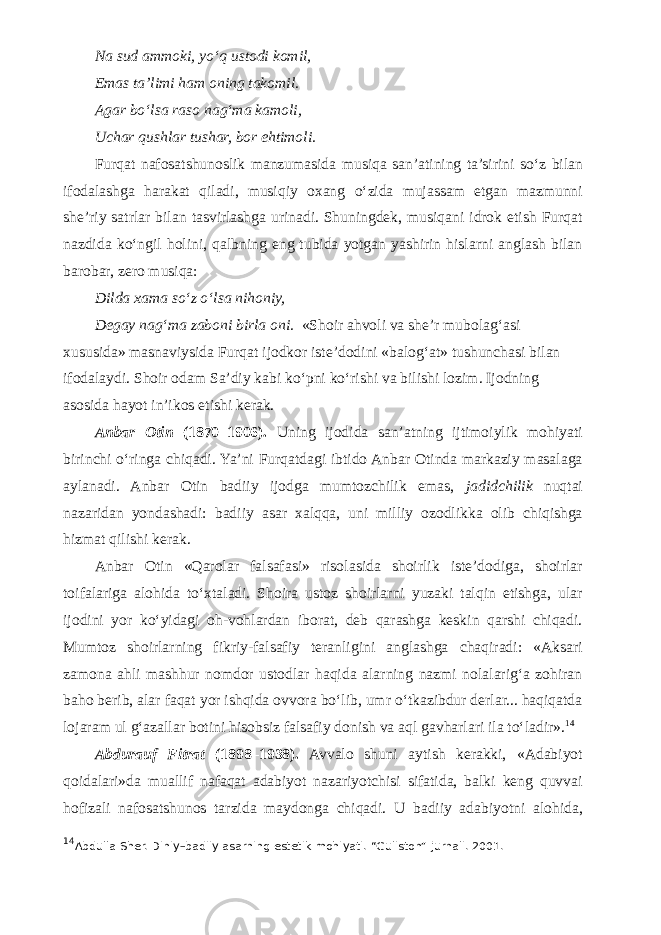 Na sud ammoki, y о ‘q ustodi komil, Emas ta’limi ham oning takomil. Agar b о ‘lsa raso nag‘ma kamoli, Uchar qushlar tushar, bor ehtimoli. Furqat nafosatshunoslik manzumasida musiqa san’atining ta’sirini s о ‘z bilan ifodalashga harakat qiladi, musiqiy oxang о ‘zida mujassam etgan mazmunni she’riy satrlar bilan tasvirlashga urinadi. Shuningdek, musiqani idrok etish Furqat nazdida k о ‘ngil holini, qalbning eng tubida yotgan yashirin hislarni anglash bilan barobar, zero musiqa: Dilda xama sо‘z о‘lsa nihoniy, Degay nag‘ma zaboni birla oni. «Shoir ahvoli va she’r mubolag‘asi xususida» masnaviysida Furqat ijodkor iste’dodini «balog‘at» tushunchasi bilan ifodalaydi. Shoir odam Sa’diy kabi kо‘pni kо‘rishi va bilishi lozim. Ijodning asosida hayot in’ikos etishi kerak. Anbar Otin (1870–1906). Uning ijodida san’atning ijtimoiylik mohiyati birinchi о‘ringa chiqadi. Ya’ni Furqatdagi ibtido Anbar Otinda markaziy masalaga aylanadi. Anbar Otin badiiy ijodga mumtozchilik emas, jadidchilik nuqtai nazaridan yondashadi: badiiy asar xalqqa, uni milliy ozodlikka olib chiqishga hizmat qilishi kerak. Anbar Otin «Qarolar falsafasi» risolasida shoirlik iste’dodiga, shoirlar toifalariga alohida tо‘xtaladi. Shoira ustoz shoirlarni yuzaki talqin etishga, ular ijodini yor kо‘yidagi oh-vohlardan iborat, deb qarashga keskin qarshi chiqadi. Mumtoz shoirlarning fikriy-falsafiy teranligini anglashga chaqiradi: «Aksari zamona ahli mashhur nomdor ustodlar haqida alarning nazmi nolalarig‘a zohiran baho berib, alar faqat yor ishqida ovvora bо‘lib, umr о‘tkazibdur derlar... haqiqatda lojaram ul g‘azallar botini hisobsiz falsafiy donish va aql gavharlari ila tо‘ladir». 14 Abdurauf Fitrat (1898–1938). Avvalo shuni aytish kerakki, «Adabiyot qoidalari»da muallif nafaqat adabiyot nazariyotchisi sifatida, balki keng quvvai hofizali nafosatshunos tarzida maydonga chiqadi. U badiiy adabiyotni alohida, 14 Abdulla Sher. Diniy–badiiy asarning estetik mohiyati. “Guliston” jurnali. 2001. 