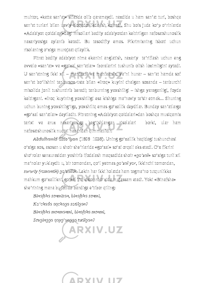 muhtor, «katta san’at» sifatida olib qaramaydi. nazdida u ham san’at turi, boshqa san’at turlari bilan uzviy aloqadorlikda ish kо‘radi. Shu bois juda kо‘p о‘rinlarda «Adabiyot qoidalari»dagi misollari badiiy adabiyotdan keltirilgan nafosatshunoslik nazariyasiga aylanib ketadi. Bu tasodifiy emas. Fikrimizning isboti uchun risolaning о‘ziga murojaat qilaylik. Fitrat badiiy adabiyot nima ekanini anglatish, nazariy ta’riflash uchun eng avvalo «san’at» va «gо‘zal san’atlar» iboralarini tushunib olish lozimligini aytadi. U san’atning ikki xil – manfaatli va manfaatsiz, ya’ni hunar – san’at hamda sof san’at bо‘lishini tanbursoz usta bilan «Iroq» kuyini chalgan sozanda – tanburchi misolida jonli tushuntirib beradi; tanburning yaxshiligi – ishga yaraganligi, foyda keltirgani. «Iroq kuyining yoxshiligi esa kishiga ma’naviy ta’sir etmak... Shuning uchun buning yoxshilig‘iga, yoxshiliq emas gо‘zallik deydilar. Bunday san’atlarga «gо‘zal san’atlar» deyiladir. Fitratning «Adabiyot qoidalari»dan boshqa musiqamiz tarixi va aruz nazariyasiga bag‘ishlangan risolalari borki, ular ham nafosatshunoslik nuqtai nazaridan qimmatlidir. Abdulhamid CHо‘lpon (1898–1938). Uning gо‘zallik haqidagi tushunchasi о‘ziga xos, asosan u shoir she’rlarida «gо‘zal» sо‘zi orqali aks etadi. О‘z fikrini shо‘rolar senzurasidan yashirib ifodalash maqsadida shoir « gо‘zal » sо‘ziga turli xil ma’nolar yuklaydi: u, bir tomondan, qо‘l yetmas gо‘zal yor , ikkinchi tomondan, sururiy (romantik) gо‘zallik . Lekin har ikki holatda ham tagma’no tutqunlikka mahkum gо‘zallikni, gо‘zal Turkistonni о‘zida mujassam etadi. Yoki «Binafsha» she’rining mana bu ibtido bandiga e’tibor qiling: Binafsha senmisan, binafsha senmi, K о ‘chada aqchaga sotilgan? Binafsha menmanmi, binafsha menmi, Sevgingga qayg‘ungga tutilgan? 
