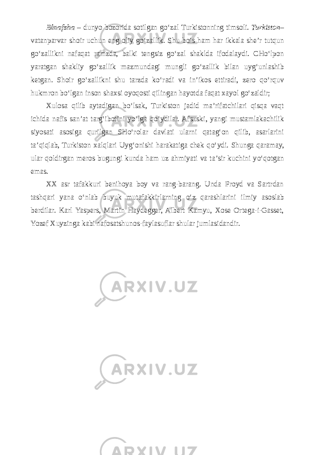 Binafsha – dunyo bozorida sotilgan g о ‘zal Turkistonning timsoli. Turkiston – vatanparvar shoir uchun eng oliy g о ‘zallik. Shu bois ham har ikkala she’r tutqun g о ‘zallikni nafaqat ramzda, balki tengsiz g о ‘zal shaklda ifodalaydi. CH о ‘lpon yaratgan shakliy g о ‘zallik mazmundagi mungli g о ‘zallik bilan uyg‘unlashib ketgan. Shoir g о ‘zallikni shu tarzda k о ‘radi va in’ikos ettiradi, zero q о ‘rquv hukmron b о ‘lgan inson shaxsi oyoqosti qilingan hayotda faqat xayol g о ‘zaldir; Xulosa qilib aytadigan b о ‘lsak, Turkiston jadid ma’rifatchilari qisqa vaqt ichida nafis san’at targ‘ibotini y о ‘lga q о ‘ydilar. Afsuski, yangi mustamlakachilik siyosati asosiga qurilgan SH о ‘rolar davlati ularni qatag‘on qilib, asarlarini ta’qiqlab, Turkiston xalqlari Uyg‘onishi harakatiga chek q о ‘ydi. Shunga qaramay, ular qoldirgan meros bugungi kunda ham uz ahmiyati va ta’sir kuchini y о ‘qotgan emas. XX asr tafakkuri benihoya boy va rang-barang. Unda Froyd va Sartrdan tashqari yana о ‘nlab buyuk mutafakkirlarning о ‘z qarashlarini ilmiy asoslab berdilar. Karl Yaspers, Martin Haydegger, Albert Kamyu, Xose Ortega-i-Gasset, Yozef Xuyzinga kabi nafosatshunos-faylasuflar shular jumlasidandir. 