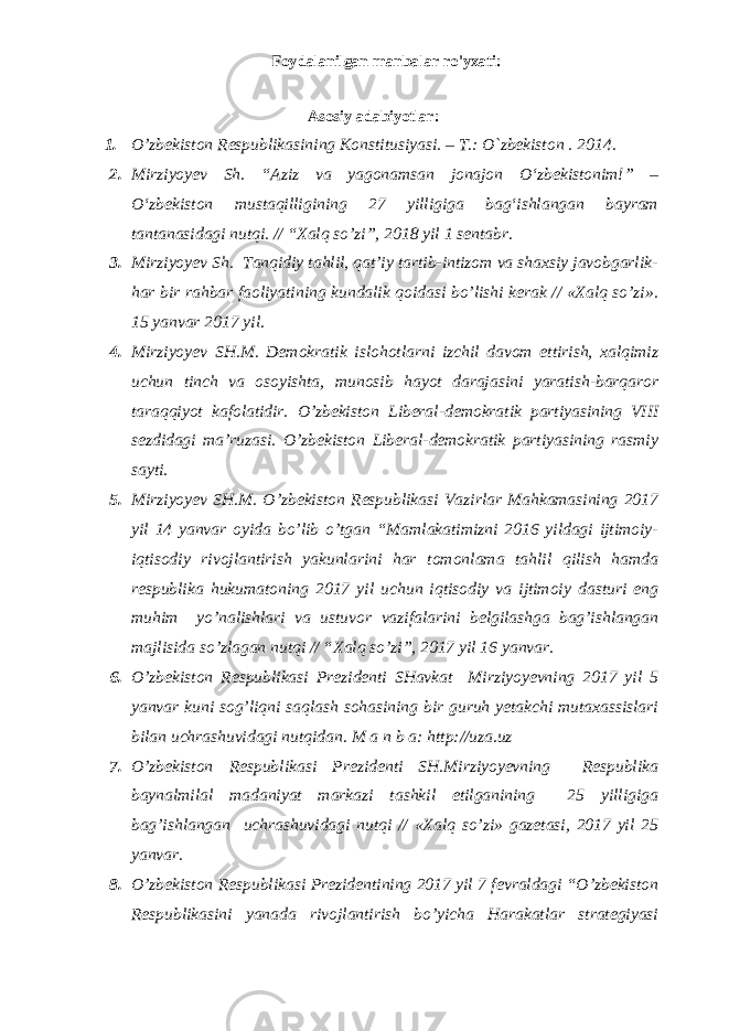 Foydalanilgan manbalar ro&#39;yxati: Аsоsiy adabiyotlar: 1. O’zbеkistоn Rеspublikаsining Kоnstitusiyasi. – T.: O`zbеkistоn . 201 4 . 2. Mirziyoyev Sh. “Aziz va yagonamsan jonajon О‘zbekistonim!” – О‘zbekiston mustaqilligining 27 yilligiga bag‘ishlangan bayram tantanasidagi nutqi. // “Xalq so’zi”, 2018 yil 1 sentabr. 3. Mirziyoyev Sh. Tanqidiy tahlil, qat’iy tartib-intizom va shaxsiy javobgarlik- har bir rahbar faoliyatining kundalik qoidasi bo’lishi kerak // «Xalq so’zi». 15 yanvar 2017 yil. 4. Mirziyoyev SH.M. Demokratik islohotlarni izchil davom ettirish, xalqimiz uchun tinch va osoyishta, munosib hayot darajasini yaratish-barqaror taraqqiyot kafolatidir. O’zbekiston Liberal-demokratik partiyasining VIII sezdidagi ma’ruzasi. O’zbekiston Liberal-demokratik partiyasining rasmiy sayti. 5. Mirziyoyev SH.M. O’zbekiston Respublikasi Vazirlar Mahkamasining 2017 yil 14 yanvar oyida bo’lib o’tgan “Mamlakatimizni 2016 yildagi ijtimoiy- iqtisodiy rivojlantirish yakunlarini har tomonlama tahlil qilish hamda respublika hukumatoning 2017 yil uchun iqtisodiy va ijtimoiy dasturi eng muhim yo’nalishlari va ustuvor vazifalarini belgilashga bag’ishlangan majlisida so’zlagan nutqi // “Xalq so’zi”, 2017 yil 16 yanvar. 6. O’zbekiston Respublikasi Prezidenti SHavkat Mirziyoyevning 2017 yil 5 yanvar kuni sog’liqni saqlash sohasining bir guruh yetakchi mutaxassislari bilan uchrashuvidagi nutqidan. M a n b a: http://uza.uz 7. O’zbekiston Respublikasi Prezidenti SH.Mirziyoyevning Respublika baynalmilal madaniyat markazi tashkil etilganining 25 yilligiga bag’ishlangan uchrashuvidagi nutqi // «Xalq so’zi» gazetasi, 2017 yil 25 yanvar. 8. O’zbekiston Respublikasi Prezidentining 2017 yil 7 fevraldagi “O’zbekiston Respublikasini yanada rivojlantirish bo’yicha Harakatlar strategiyasi 