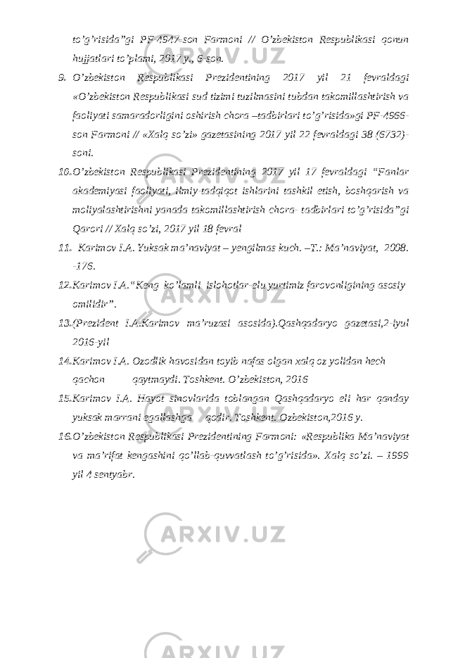 to’g’risida”gi PF-4947-son Farmoni // O’zbekiston Respublikasi qonun hujjatlari to’plami, 2017 y., 6-son. 9. O’zbekiston Respublikasi Prezidentining 2017 yil 21 fevraldagi «O’zbekiston Respublikasi sud tizimi tuzilmasini tubdan takomillashtirish va faoliyati samaradorligini oshirish chora –tadbirlari to’g’risida»gi PF-4966- son Farmoni // «Xalq so’zi» gazetasining 2017 yil 22 fevraldagi 38 (6732)- soni. 10. O’zbekiston Respublikasi Prezidentining 2017 yil 17 fevraldagi “Fanlar akademiyasi faoliyati, ilmiy-tadqiqot ishlarini tashkil etish, boshqarish va moliyalashtirishni yanada takomillashtirish chora- tadbirlari to’g’risida”gi Qarori // Xalq so’zi, 2017 yil 18 fevral 11. Karimov I.A. Yuksak ma’naviyat – yengilmas kuch. –T.: Ma’naviyat, 2008. -176. 12. Karimov I.A. “ Keng ko’lamli islohotlar-elu yurtimiz farovonligining asosiy omilidir”. 13. (Prezident I.A.Karimov ma’ruzasi asosida).Qashqadaryo gazetasi,2-iyul 2016-yil 14. Karimov I.A. Ozodlik havosidan toyib nafas olgan xalq oz yolidan hech qachon qaytmaydi. Toshkent. O’zbekiston, 2016 15. Karimov I.A. Hayot sinovlarida toblangan Qashqadaryo eli har qanday yuksak marrani egallashga qodir. Toshkent. Ozbekiston,2016 y. 16. O’zbеkistоn Rеspublikаsi Prеzidеntining Fаrmоni: «Rеspublikа Mа’nаviyat vа mа’rifаt kеngаshini qo’llаb-quvvаtlаsh to’g’risidа». Хаlq so’zi. – 1999 yil 4 sеntyabr. 